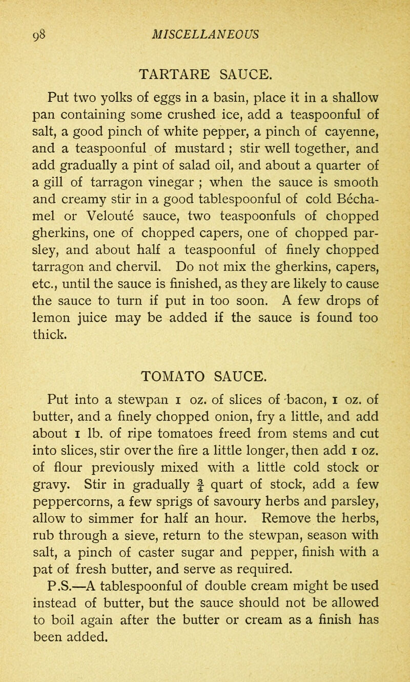 TARTARE SAUCE. Put two yolks of eggs in a basin, place it in a shallow pan containing some crushed ice, add a teaspoonful of salt, a good pinch of white pepper, a pinch of cayenne, and a teaspoonful of mustard ; stir well together, and add gradually a pint of salad oil, and about a quarter of a gill of tarragon vinegar ; when the sauce is smooth and creamy stir in a good tablespoonful of cold Becha- mel or Veloute sauce, two teaspoonfuls of chopped gherkins, one of chopped capers, one of chopped par- sley, and about half a teaspoonful of finely chopped tarragon and chervil. Do not mix the gherkins, capers, etc., until the sauce is finished, as they are likely to cause the sauce to turn if put in too soon. A few drops of lemon juice may be added if the sauce is found too thick. TOMATO SAUCE. Put into a stewpan i oz. of slices of Bacon, i oz. of butter, and a finely chopped onion, fry a little, and add about I lb. of ripe tomatoes freed from stems and cut into slices, stir over the fire a little longer, then add i oz. of flour previously mixed with a little cold stock or gravy. Stir in gradually f quart of stock, add a few peppercorns, a few sprigs of savoury herbs and parsley, allow to simmer for half an hour. Remove the herbs, rub through a sieve, return to the stewpan, season with salt, a pinch of caster sugar and pepper, finish with a pat of fresh butter, and serve as required. P.S.—A tablespoonful of double cream might be used instead of butter, but the sauce should not be allowed to boil again after the butter or cream as a finish has been added.