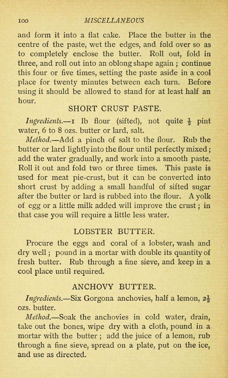 and form it into a flat cake. Place the butter in the centre of the paste, wet the edges, and fold over so as to completely enclose the butter. Roll out, fold in three, and roll out into an oblong shape again ; continue this four or five times, setting the paste aside in a cool place for twenty minutes between each turn. Before using it should be allowed to stand for at least half an hour. SHORT CRUST PASTE. Ingredients.—i lb flour (sifted), not quite -J pint water, 6 to 8 ozs. butter or lard, salt. Method.—Add a pinch of salt to the flour. Rub the butter or lard lightlyinto the flour until perfectly mixed; add the water gradually, and work into a smooth paste. Roll it out and fold two or three times. This paste is used for meat pie-crust, but it can be converted into short crust by adding a small handful of sifted sugar after the butter or lard is rubbed into the flour. A yolk of egg or a little milk added will improve the crust; in that case you will require a little less water. LOBSTER BUTTER. Procure the eggs and coral of a lobster, wash and dry well; pound in a mortar with double its quantity of fresh butter. Rub through a fine sieve, and keep in a cool place until required. ANCHOVY BUTTER. Ingredients.—Six Gorgona anchovies, half a lemon, 2j ozs. butter. Method.—Soak the anchovies in cold water, drain, take out the bones, wipe dry with a cloth, pound in a mortar with the butter ; add the juice of a lemon, rub through a fine sieve, spread on a plate, put on the ice, and use as directed.