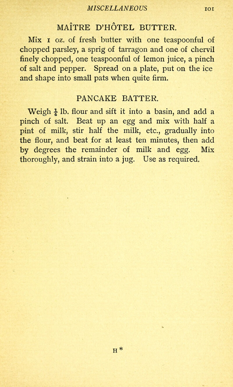 MAITRE D’HOTEL BUTTER. Mix I oz. of fresh butter with one teaspoonful of chopped parsley, a sprig of tarragon and one of chervil finely chopped, one teaspoonful of lemon juice, a pinch of salt and pepper. Spread on a plate, put on the ice and shape into small pats when quite firm. PANCAKE BATTER. Weigh J lb. flour and sift it into a basin, and add a pinch of salt. Beat up an egg and mix with half a pint of milk, stir half the milk, etc., gradually into the flour, and beat for at least ten minutes, then add by degrees the remainder of milk and egg. Mix thoroughly, and strain into a jug. Use as required.