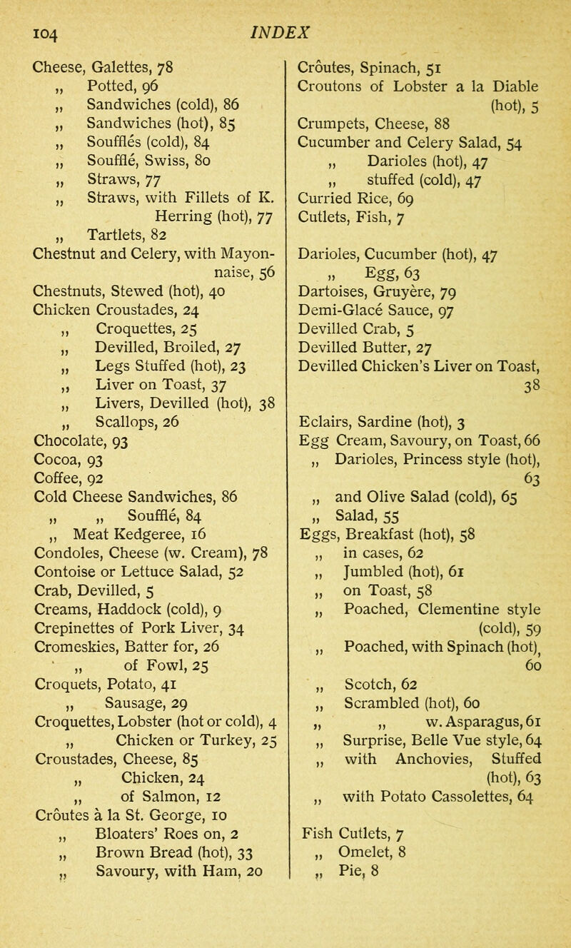 Cheese, Galettes, 78 „ Potted, 96 „ Sandwiches (cold), 86 „ Sandwiches (hot), 85 „ Souffles (cold), 84 „ Souffle, Swiss, 80 „ Straws, 77 „ Straws, with Fillets of K. Herring (hot), 77 „ Tartlets, 82 Chestnut and Celery, with Mayon- naise, 56 Chestnuts, Stewed (hot), 40 Chicken Croustades, 24 „ Croquettes, 25 „ Devilled, Broiled, 27 „ Legs Stuffed (hot), 23 „ Liver on Toast, 37 „ Livers, Devilled (hot), 38 „ Scallops, 26 Chocolate, 93 Cocoa, 93 Coffee, 92 Cold Cheese Sandwiches, 86 „ „ Souffle, 84 „ Meat Kedgeree, 16 Condoles, Cheese (w. Cream), 78 Contoise or Lettuce Salad, 52 Crab, Devilled, 5 Creams, Haddock (cold), 9 Crepinettes of Pork Liver, 34 Cromeskies, Batter for, 26 ‘ „ of Fowl, 25 Croquets, Potato, 41 „ Sausage, 29 Croquettes, Lobster (hot or cold), 4 „ Chicken or Turkey, 25 Croustades, Cheese, 85 „ Chicken, 24 „ of Salmon, 12 Croutes a la St. George, 10 „ Bloaters’ Roes on, 2 „ Brown Bread (hot), 33 „ Savoury, with Ham, 20 Croutes, Spinach, 51 Croutons of Lobster a la Diable (hot), 5 Crumpets, Cheese, 88 Cucumber and Celery Salad, 54 „ Darioles (hot), 47 „ stuffed (cold), 47 Curried Rice, 69 Cutlets, Fish, 7 Darioles, Cucumber (hot), 47 M Egg, 63 Dartoises, Gruyere, 79 Demi-Glace Sauce, 97 Devilled Crab, 5 Devilled Butter, 27 Devilled Chicken’s Liver on Toast, 38 Eclairs, Sardine (hot), 3 Egg Cream, Savoury, on Toast, 66 „ Darioles, Princess style (hot), 63 „ and Olive Salad (cold), 65 „ Salad, 55 Eggs, Breakfast (hot), 58 „ in cases, 62 „ Jumbled (hot), 61 „ on Toast, 58 „ Poached, Clementine style (cold), 59 „ Poached, with Spinach (hot)^ 60 „ Scotch, 62 „ Scrambled (hot), 60 „ „ w. Asparagus, 61 „ Surprise, Belle Vue style, 64 „ with Anchovies, Stuffed (hot), 63 „ with Potato Cassolettes, 64 Fish Cutlets, 7 „ Omelet, 8 M Pie? 8