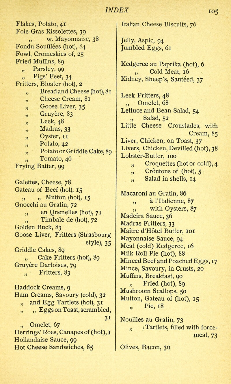 Flakes, Potato, 41 Foie-Gras Rissolettes, 39 „ w. Mayonnaise, 38 Fondu Soufflees (hot), 84 Fowl, Cromeskies of, 25 Fried Muffins, 89 „ Parsley, 99 „ Pigs’ Feet, 34 Fritters, Bloater (hot), 2 „ Bread and Cheese (hot), 81 „ Cheese Cream, 81 „ Goose Liver, 35 „ Gruyere, 83 „ Leek, 48 „ Madras, 33 „ Oyster, ii „ Potato, 42 „ Potato or Griddle Cake, 89 „ Tomato, 46 Frying Batter, 99 Galettes, Cheese, 78 Gateau of Beef (hot), 15 „ „ Mutton (hot), 15 Gnocchi au Gratin, 72 „ en Quenelles (hot), 71 „ Timbale de (hot), 72 Golden Buck, 83 Goose Liver, Fritters (Strasbourg style), 35 Griddle Cakes, 89 „ Cake Fritters (hot), 89 Gruyere Dartoises, 79 „ Fritters, 83 Haddock Creams, 9 Ham Creams, Savoury (cold), 32 „ and Egg Tartlets (hot), 31 „ „ Eggs on Toast, scrambled, 31 „ Omelet, 67 Herrings’ Roes, Canapes of (hot), i Hollandaise Sauce, 99 Hot Cheese Sandwiches, 85 Italian Cheese Biscuits, 76 Jelly, Aspic, 94 Jumbled Eggs, 61 Kedgeree au Paprika (hot), 6 „ Cold Meat, 16 Kidney, Sheep’s, Sauteed, 37 Leek Fritters, 48 „ Omelet, 68 Lettuce and Bean Salad, 54 „ Salad, 52 Little Cheese Croustades, with Cream, 85 Liver, Chicken, on Toast, 37 Livers. Chicken, Devilled (hot), 38 Lobster-Butter, 100 „ Croquettes (hot or cold), 4 „ Croutons of (hot), 5 „ Salad in shells, 14 Macaroni au Gratin, 86 „ a ritalienne, 87 „ with Oysters, 87 Madeira Sauce, 36 Madras Fritters, 33 Maitre d’Hotel Butter, loi Mayonnaise Sauce, 94 Meat (cold) Kedgeree, 16 Milk Roll Pie (hot), 88 Minced Beef and Poached Eggs, 17 Mince, Savoury, in Crusts, 20 Muffins, Breakfast, 90 „ Fried (hot), 89 Mushroom Scallops, 50 Mutton, Gateau of (hot), 15 „ Pie, 18 Nouilles au Gratin, 73 „ 1 Tartlets, filled with force- meat, 73 Olives, Bacon, 30