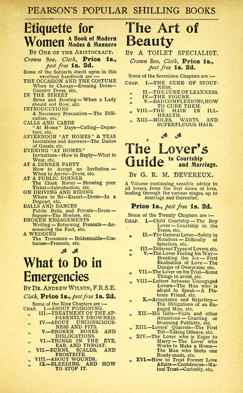 Etiquette for A Book of Modem W Olllcn Modes & Manners By One of the Aristocracy. Crown 8z>o, Clothe Price Is., post free Is. 2d. Some of the Subjects dwelt upon in this excellent handbook are :— THE OCCASION AND THE COSTUME When to Change—Evening Dress— Country Dress, etc. IN THE STREET Bows and Bowing—When a Lady should not Bow, etc. INTRODUCTIONS A Necessary Precaution — The Diffi- culties, etc. CALLS AND CARDS “At Home” Days—Calling—Depar- ture, etc. AFTERNOON “AT HOMES” & TEAS Invitations and Answers—The Duties of Guests, etc. EVENING “AT HOMES” Invitations—How to Reply—What to Wear, etc. AT A DINNER PARTY How to Accept an Invitation — When to Arrive—Dress, etc. AT A PUBLIC DINNER The Cloak Room — Showing your Ticket—Introduction, etc. ON DRIVING AND RIDING Where to Sit—Escort—Dress—In a Dogcart, etc. BALLS AND DANCES Public Balls, and Private—Dress — Supper—The Hostess, etc. BROKEN ENGAGEMENTS Writing — Returning Presents — An- nouncing the Fact, etc. A WEDDING The Trousseau — Bridesmaids—Cos- tumes—Presents, etc. What to Do in Emergencies By Dr. Andrew Wilson, F.R.S.E. Clothe Price Is., post free Is. 2d. Some of the Nine Chapters are :— CHAP. I.—ABOUT POISONING. „ III.—TREATMENT OF THE AP- PARENTLY DROWNED. IV.—ABOUT UNCONSCIOUS- NESS AND FITS. „ V.—BROKEN BONES AND DISLOCATIONS. „ VI.—THINGS IN THE EYE, EAR, AND THROAT. „ VII,—BURNS, SCALDS, AND FROSTBITE. „ VIII.—ABOUT WOUNDS. „ J,X.—BLEEDING, AND HOW TO STOP IT. The Art of Beauty By a toilet specialist. Crown 8vo, Cloth, Price Is., post free Is. 2d. Some of the Seventeen Chapters are :— Chap. I.—THE CURE OF STOUT- NESS. „ II.—THE CURE OF LEANNESS. „ IV.—THE FIGURE. „ V.—BADCOMPLEXIONS,HOW TO CURE THEM. „ VIII.—THE HAIR IN ILL- HEALTH. „ XIII.—MOLES, WARTS, AND SUPERFLUOUS HAIR. The Lover’s dtttAek Courtship and Marriage. By G. R. M. DEVEREUX. A Volume containing sensible advice to all lovers, from the first dawn of love, leading through the various stages, up to marriage and thereafter. Price Is., post free Is. 2d. Some of the Twenty Chapters are:— Chap. I.—Child Courtship — The Boy Lover—Courtship in the Teens, etc. „ II.—The General Lover—Safety in Numbers — Difficulty of Selection, etc. „ III.—Different l^pesof Lovers, etc. „ V.—The Lover Feeling his Way— Breaking the Ice — First Realisation of Love — The Danger of Overpraise, etc. „ VII.—The Lover on his Trial—Some Things to avoid, etc. „ VIII.—Letters between Unengaged Lovers—The Man who is afraid to Speak—A Pla- tonic Friend, etc. „ X.—Acceptance and Rejection— The Obligations of an En- gaged Man, etc. „ XII.—His Gifts—Visits and other Attentions — Courting or Shunning Publicity, etc. „ XIII.—Lovers’ Quarrels—The First Tiff—Taking Offence, etc, „ XIV.—The Lover who is Eager to Marry — The Lover who Works to Make a Home— The Man who Seeks one Ready-made, etc. „ XVI.—How to Treat Former Love Affairs—Confidences—Mu- tual Trust—Curiosity, etc.