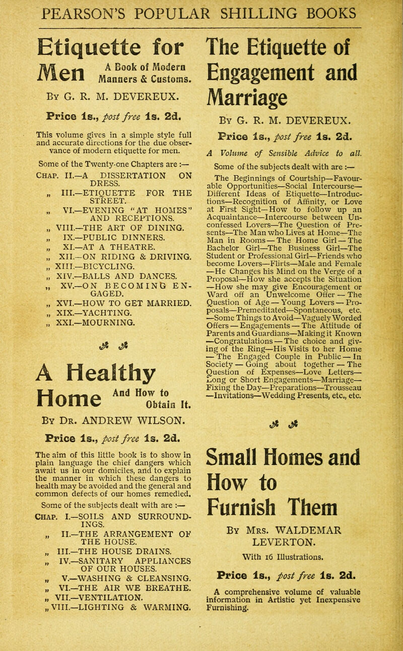 Etiquette for jyi A of Modern ItIwII Manners & Customs. By G. R. M. DEVEREUX. Price Is., jposi free Is. 2d, This volume gives in a simple style full and accurate directions for the due obser- vance of modern etiquette for men. Some of the Twenty-one Chapters are Chap. II.—A DISSERTATION ON DRESS. „ III.—ETIQUETTE FOR THE STREET. „ VI.—EVENING “AT HOMES” AND RECEPTIONS. „ VIII.—THE ART OF DINING. „ IX.—PUBLIC DINNERS. „ XL—AT A THEATRE. „ XII.-ON RIDING & DRIVING. „ XIIL—BICYCLING. „ XIV.—BALLS AND DANCES. „ XV.—ON BECOMING EN- GAGED. „ XVI.—HOAV TO GET MARRIED. „ XIX.—YACHTING. „ XXL—MOURNING. A Healthy .Tk. And How to rlOmC Obtain If. By Dr. ANDREW WILSON. Price Is., post free Is. 2d. The aim of this little book is to show in plain language the chief dangers which await us in our domiciles, and to explain the manner in which these dangers to health may be avoided and the general and common defects of our homes remedied. Some of the subjects dealt with are :— CHAP. I.—SOILS AND SURROUND- INGS. „ II.—THE ARRANGEMENT OF THE HOUSE. „ III.—THE HOUSE DRAINS. ,, IV.—SANITARY APPLIANCES OF OUR HOUSES. „ V.—WASHING & CLEANSING. „ VI.—THE AIR WE BREATHE. „ VII.—VENTILATION. „ VIII.—LIGHTING & WARMING. The Etiquette of Engagement and Marriage By G. R. M. DEVEREUX. Price Is., post free Is. 2d. A Volume of Sensible Advice to all. Some of the subjects dealt with are :— The Beginnings of Courtship—Favour- able Opportunities—Social Intercourse— Different Ideas of Etiquette—Introduc- tions—Recognition of Affinity, or Love at First Sight—How to follow up an Acquaintance—Intercourse between Un- confessed Lovers—The Question of Pre- sents—The Man who Lives at Home—The Man in Rooms—The Home Girl — The Bachelor Girl—^The Business Girl—The Student or Professional Girl—Friends who become Lovers—Flirts—Male and Female —He Changes his Mind on the Verge of a Proposal—How she accepts the Situation —How she may give Encouragement or Ward off an Unwelcome Offer — The Question of Age — Young Lovers — Pro- posals—Premeditated—Spontaneous, etc. —Some Things to Avoid—Vaguely Worded Offers — Engagements — The Attitude of Parents and Guardians—Making it Known —Congratulations — The choice and giv- ing of the Ring—His Visits to her Home — The Engaged Couple in Public—In Society — Going about together — The Question of Expenses—Love Letters— Long or Short Engagements—Marriage— Fixing the Day—Preparations—Trousseau —Invitations—Wedding Presents, etc., etc. Small Homes and How to Furnish Them By Mrs. WALDEMAR LEVERTON. With i6 Illustrations. Price Is., post free Is. 2d. A comprehensive volume of valuable information in Artistic yet Inexpensive Furnishing.