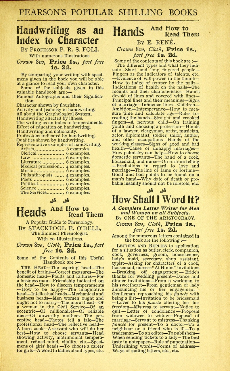 Handwriting as an Index to Character By Professor P. R. S. FOLI. With numerous Illustrations. Crown ZvOi Price Is., post free Is. 2d. By comparing your writing with speci- mens given in the book you will be able at a glance to read your own character. Some of the subjects given in this valuable handbook are :— Famous Autographs and their Significa- tion. Character shown by flourishes. Activity and Jealousy in handwriting. All about the Graphological System. Handwriting affected by illness. The writing as an index to temperaments. Effect of education on handwriting. Handwriting and nationality. Professions indicated by handwriting. Qualities shown by handwriting. Representative examples of handwriting. A /C .-.1 Artists 6 examples. Clerical 6 examples. Law 6 examples. Literature 6 examples. Medical profession... 4 examples. Music 6 examples. Philanthropists 4 examples. Poets 6 examples. Political 9 examples. Science 6 examples. The Services 6 examples. Heads ReV%em A Popular Guide to Phrenology. By STACKPOOL E. O’DELL, 'The Eminent Phrenologist. With 20 Illustrations. Crown Zvo^ Clothe 'Price Is.f post free Is. 2d. Some of the Contents of this Useful Handbook are :— The Head—The aspiring head—The benefit of brains—Correct measures—The domestic head—Faults and failures—For a business man—Friendship indicated on the head—How to discern temperaments —How to be happy—The imaginative head—Intellectual heads—Mechanical and business heads—Men women ought and ought not to marry—The moral head—Of a woman in the Civil Service—Of an eccentric—Of millionaires—Of reliable men—Of unworthy mothers—The per- ceptive head—Photos tell a tale—The professional head—The reflective head— A born cook—A servant who will do her best—How to choose servants—Head showing activity, matrimonial tempera- ment, refined mind, vitality, etc.—Speci- mens of girls’ heads.—To choose a career for girls—A word to ladies about types, etc. And How to lldiiUb Read Them By E. RENE. Crown Svo, Cloth^ Price Is., post free Is. 2d. Some of the contents of this book are :— The different types and what they indi- cate—Short and long fingered people— Fingers as the indicators of talents, etc. —Evidence of will-power in the thumb— How to judge of temper by the nails— Indications of health on the nails—The mounts and their characteristics—Hands devoid of lines and covered with lines— Principal lines and their meanings—Signs of marriage—Influence lines—Children— Ambition—Intemperance—How to mea- sure time and calculate age—Rules for reading the hands—Straight and crooked fingers—A nervous child—On training youth and choosing a profession—Hands of a lawyer, clergyman, artist, musician, actor, diplomatist, soldier, sailor, author, and other occupations—Flands of the working classes—Signs of good and bad health—Cause of unhappy marriages— How palmistry can help—How to choose domestic servants—The hand of a cook, housemaid, and nurse—On fortune-telling —Predictions in regard to love and marriage—The line of fame or fortune— Good and bad points to be found on a man’s hand—Why date of death or pro- bable insanity should not be foretold, etc. How Shall 1 Word It? A Complete Letter Writer for Men and Women on all Subjects. By one of THE ARISTOCRACY. Crown Zvo, Clothe Price Is., post free Is. 2d. Among the numerous letters contained in the book are the following :— Letters and Replies to application for a situation as butler, clerk, companion, cook, governess, groom, housekeeper, lady’s maid, secretary, shop assistant, typist—Asking for characters of a cook, housemaid, nurse—“AtHome” invitations —Breaking off engagement — Bride’s thanks for wedding present—Dance and dinner invitations—From a workman to his sweetheart—From gentleman or lady announcing his or her engagement— Gentleman reproaching his fiancee with being a flirt—Invitation to be bridesmaid —Lover to his fiancie offering her her freedom—Mistress tc servant—Notice to quit — Letter of condolence — Proposal from widower to widow—Proposal of marriage—Servant to mistress—Thanking fiancee for present—To a doctor—To a neighbour or a friend who is ill—To a tradesman—To an editor—To publishers— When sending tickets to a lady—The best taste in notepaper—Rule of punctuation— Underlining words—Forms of address— Ways of ending letters, etc., etc.