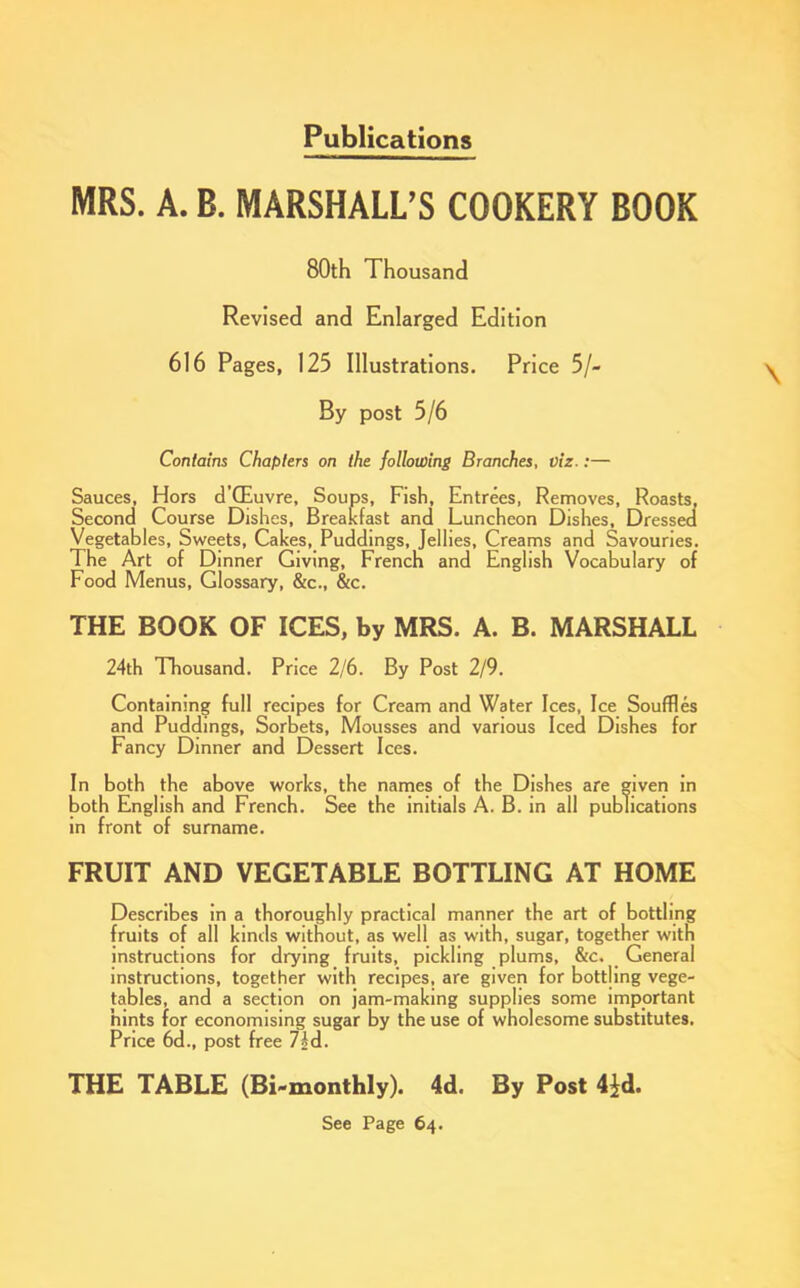 Publications MRS. A. B. MARSHALL’S COOKERY BOOK 80th Thousand Revised and Enlarged Edition 616 Pages, 125 Illustrations. Price 5/- By post 5/6 Contains Chapters on the following Branches, viz.:— Sauces, Hors d’CEuvre, Soups, Fish, Entrees, Removes, Roasts, Second Course Dishes, Breakfast and Luncheon Dishes, Dressed Vegetables, Sweets, Cakes, Puddings, Jellies, Creams and Savouries. The Art of Dinner Giving, French and English Vocabulary of Food Menus, Glossary, &c., &c. THE BOOK OF ICES, by MRS. A. B. MARSHALL 24th Thousand. Price 2/6. By Post 2/9. Containing full recipes for Cream and Water Ices, Ice Souffles and Puddings, Sorbets, Mousses and various Iced Dishes for Fancy Dinner and Dessert Ices. In both the above works, the names of the Dishes are given in both English and French. See the initials A. B. in all publications in front of surname. FRUIT AND VEGETABLE BOTTLING AT HOME Describes in a thoroughly practical manner the art of bottling fruits of all kinds without, as well as with, sugar, together with instructions for drying fruits, pickling plums, &c. General instructions, together with recipes, are given for bottling vege- tables, and a section on jam-making supplies some important hints for economising sugar by the use of wholesome substitutes. Price 6d., post free 7/d. THE TABLE (Bi-monthly). 4d. By Post 4id. See Page 64.