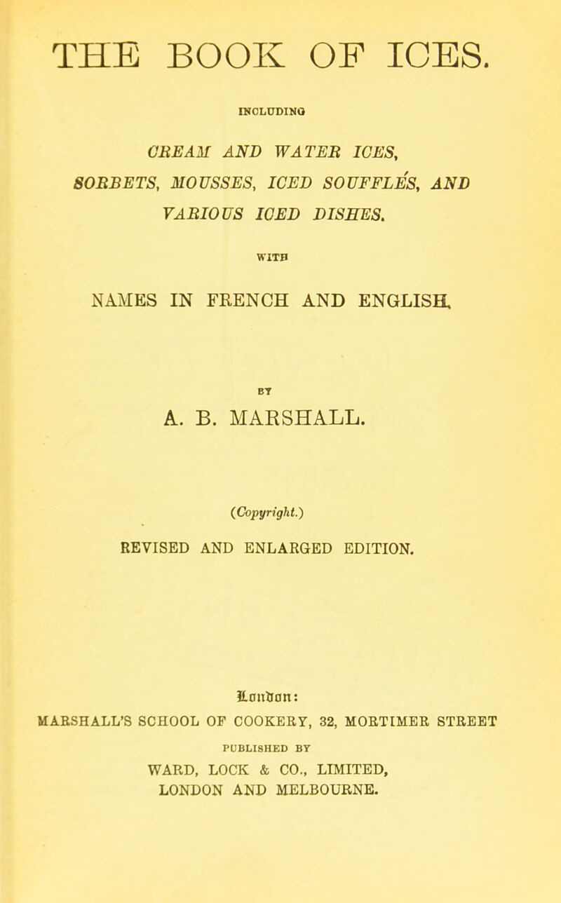 INCLUDING CREAM AND WATER ICES, SORBETS, MOUSSES, ICED SOUFFLES, AND VARIOUS ICED DISHES. WITH NAMES IN FRENCH AND ENGLISH, BY A. B. MARSHALL. (Copyright.) REVISED AND ENLARGED EDITION. ILcm&on: MARSHALL’S SCHOOL OF COOKERY, 32, MORTIMER STREET PUBLISHED BY WARD, LOCK & CO., LIMITED, LONDON AND MELBOURNE.