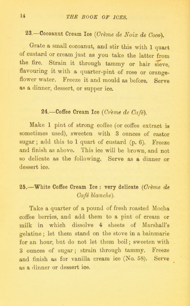 23.—Cocoanut Cream Ice (Grime de Noix de Coco). Grate a small cocoanut, and stir this with 1 quart of custard or cream just as you take the latter from the fire. Strain it through tammy or hair sieve, flavouring it with a quarter-pint of rose or orange- flower water. Freeze it and mould as before. Serve as a dinner, dessert, or supper ice. 24.—Coffee Cream Ice (Creme de Cafe). Make 1 pint of strong coffee (or coffee extract is sometimes used), sweeten with 3 ounces of castor sugar ; add this to 1 quart of custard (p. 6). Freeze and finish as above. This ice will be brown, and not so delicate as the following. Serve as a dinner or dessert ice. 25.—White Coffee Cream Ice : very delicate (Crime de Cafe blanche). Take a quarter of a pound of fresh roasted Mocha coffee berries, and add them to a pint of cream or milk in which dissolve 4 sheets of Marshall’s gelatine ; let them stand on the stove in a bainmarie for an hour, but do not let them boil; sweeten with 3 ounces of sugar; strain through tammy. Freeze and finish as for vanilla cream ice (No. 58). Serve as a dinner or dessert ice.