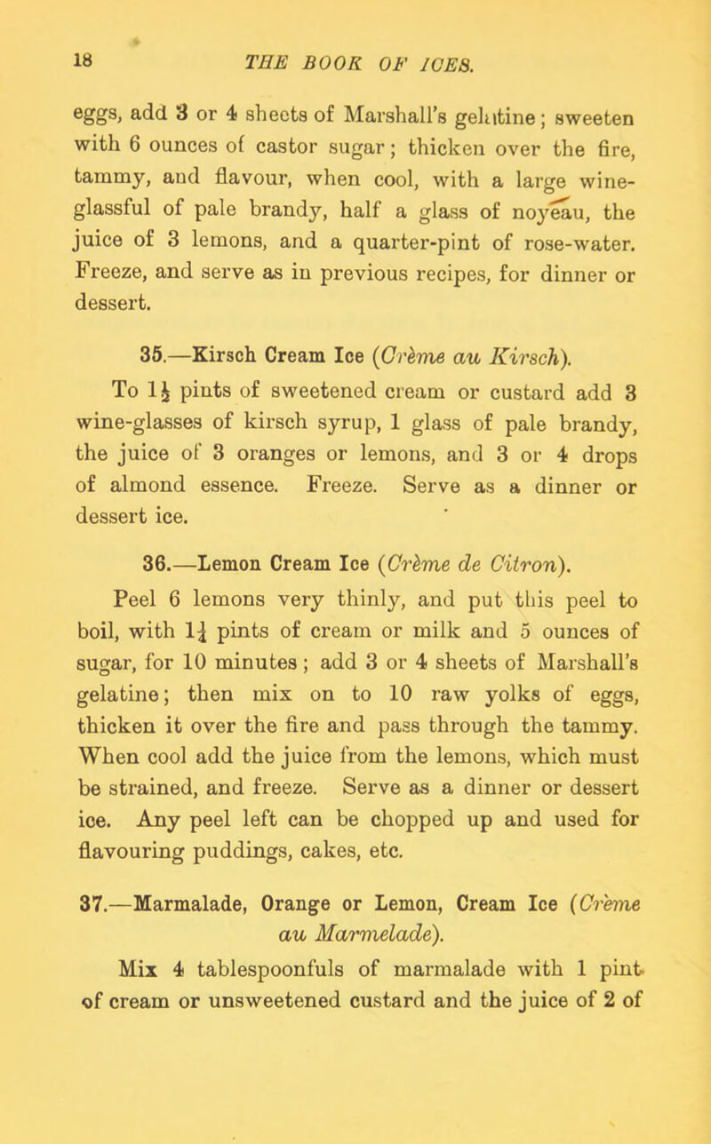 eggs> add 3 or 4 sheets of Marshall’s gelatine; sweeten with 6 ounces of castor sugar; thicken over the fire, tammy, and flavour, when cool, with a large wine- glassful of pale brandy, half a glass of noyeau, the juice of 3 lemons, and a quarter-pint of rose-water. Freeze, and serve as in previous recipes, for dinner or dessert. 35. —Kirsch Cream Ice {Grime au Kirsch). To 1^ pints of sweetened cream or custard add 3 wine-glasses of kirsch syrup, 1 glass of pale brandy, the juice of 3 oranges or lemons, and 3 or 4 drops of almond essence. Freeze. Serve as a dinner or dessert ice. 36. —Lemon Cream Ice {Crime de Citron). Peel 6 lemons very thinly, and put this peel to boil, with 1^ pints of cream or milk and 5 ounces of sugar, for 10 minutes; add 3 or 4 sheets of Marshall’s gelatine; then mix on to 10 raw yolks of eggs, thicken it over the fire and pass through the tammy. When cool add the juice from the lemons, which must be strained, and freeze. Serve as a dinner or dessert ice. Any peel left can be chopped up and used for flavouring puddings, cakes, etc. 37.—Marmalade, Orange or Lemon, Cream Ice (Creme au Marmelade). Mix 4 tablespoonfuls of marmalade with 1 pint- of cream or unsweetened custard and the juice of 2 of