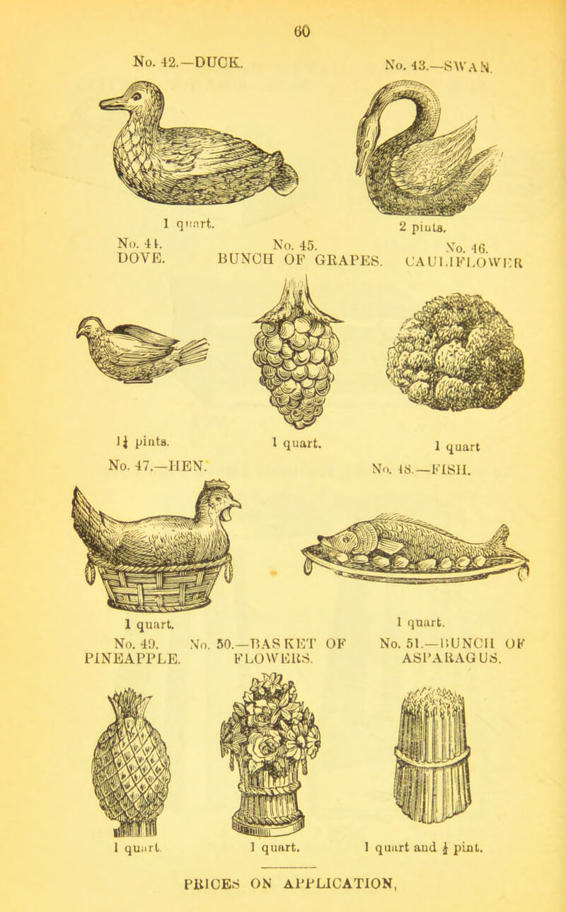 No. 42.—DUCK. No. 43.—SWAN. 1 q«rt. 2 pints. No. 41. No. 45. Xo 46 DOVE. BUNCH OF GRAPES. CAULIFLOWER 1$ pints. No. 47.—HEN. 1 quart. 1 quart. 1 quart No. 48.—FISII. 1 quart. No. 40. No. 50.—BASKET OF No. 51.— BUNCH OF PINEAPPLE. FLOWERS. ASPARAGUS.