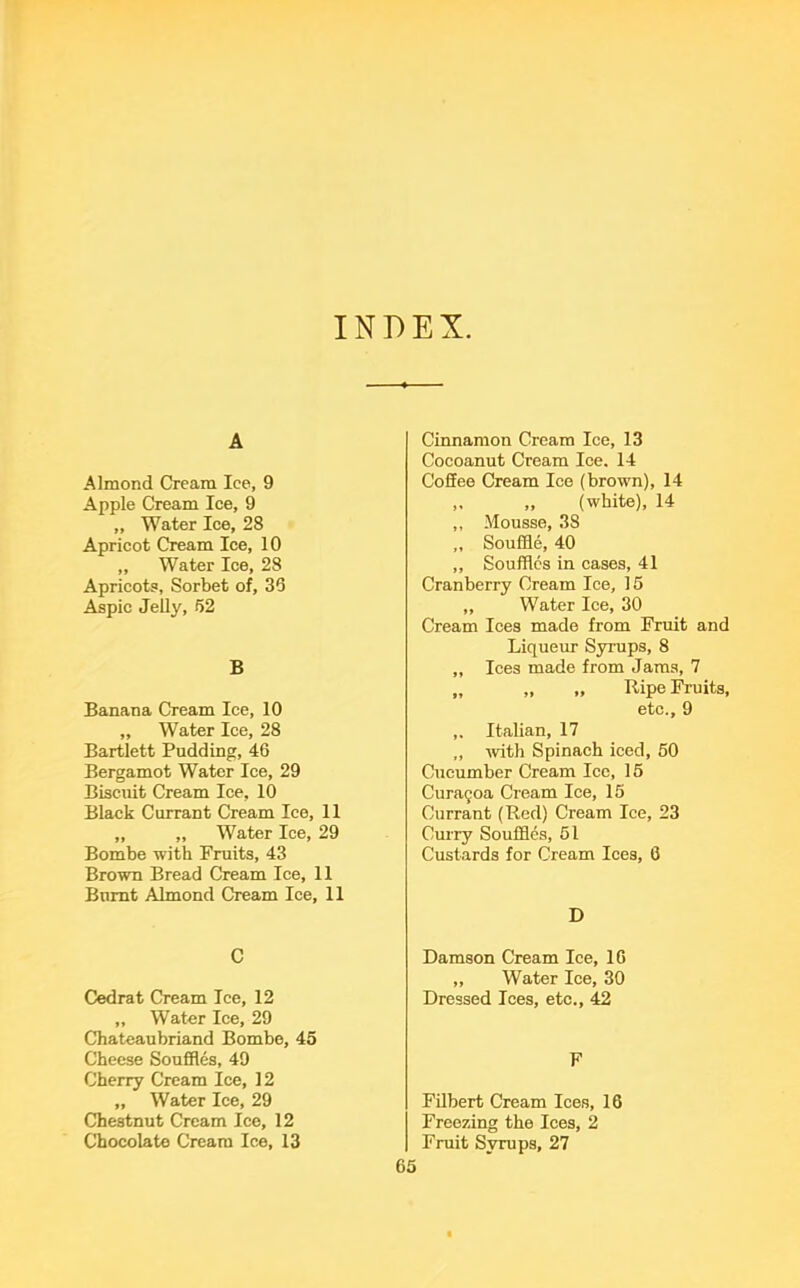 INDEX A Almond Cream Ice, 9 Apple Cream Ice, 9 „ Water Ice, 28 Apricot Cream Ice, 10 „ Water Ice, 28 Apricots, Sorbet of, 35 Aspic Jelly, 52 B Banana Cream Ice, 10 „ Water Ice, 28 Bartlett Pudding, 46 Bergamot Water Ice, 29 Biscuit Cream Ice, 10 Black Currant Cream Ice, 11 „ „ Water Ice, 29 Bombe with Fruits, 43 Brown Bread Cream Ice, 11 Burnt Almond Cream Ice, 11 C Cedrat Cream Ice, 12 ,, Water Ice, 29 Chateaubriand Bombe, 45 Cheese Souffles, 49 Cherry Cream Ice, 12 „ Water Ice, 29 Chestnut Cream Ice, 12 Chocolate Cream Ice, 13 Cinnamon Cream Ice, 13 Cocoanut Cream Ice. 14 Coffee Cream Ice (brown), 14 „ „ (white), 14 ,, Mousse, 38 „ Souffle, 40 ,, Souffles in cases, 41 Cranberry Cream Ice, 15 ,, Water Ice, 30 Cream Ices made from Fruit and Liqueur Syrups, 8 ,, Ices made from Jams, 7 „ „ ,, Ripe Fruits, etc., 9 ,. Italian, 17 „ with Spinach iced, 50 Cucumber Cream Ice, 15 Curagoa Cream Ice, 15 Currant (Red) Cream Ice, 23 Curry Souffles, 51 Custards for Cream Ices, 0 D Damson Cream Ice, 10 ,, Water Ice, 30 Dressed Ices, etc., 42 F Filbert Cream Ices, 16 Freezing the Ices, 2 Fruit Syrups, 27