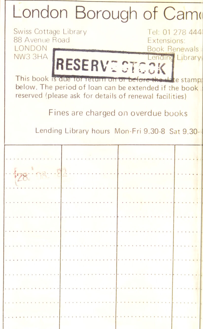 London Borough of Cam< Swiss Cottage Library 88 Avenue Road LONDON NW33HA Tel: 01 278 444 Extensions: newals Library This book befof‘s,^|te#^J:e stamp below. The period of loan can be extended if the book reserved (please ask for details of renewal facilities) Fines are charged on overdue books Lending Library hours Mon-Fri 9.30-8 Sat 9.30-