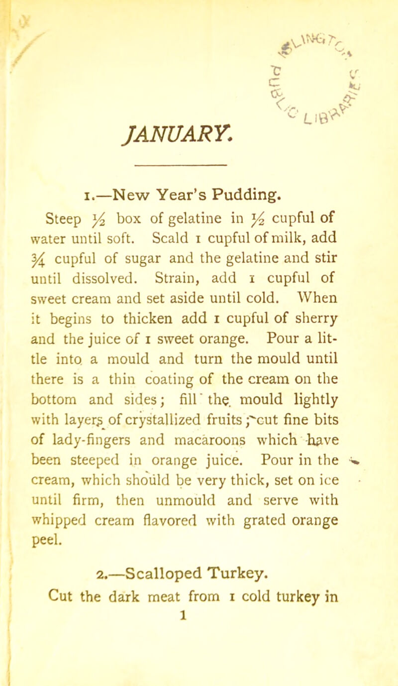 JANUARY,\ / ^>mrc £ V. c U8* i.—New Year’s Pudding. Steep 3^ box of gelatine in ^ cupful of water until soft. Scald i cupful of milk, add Y cupful of sugar and the gelatine and stir until dissolved. Strain, add i cupful of sweet cream and set aside until cold. When it begins to thicken add i cupful of sherry and the juice of i sweet orange. Pour a lit- tle into, a mould and turn the mould until there is a thin coating of the cream on the bottom and sides; fill' the. mould lightly with layers of crystallized fruits pcut fine bits of lady-fingers and macaroons which have been steeped in orange juice. Pour in the cream, which should be very thick, set on ice until firm, then unmould and serve with whipped cream flavored with grated orange peel. 2.—Scalloped Turkey. Cut the dark meat from i cold turkey in