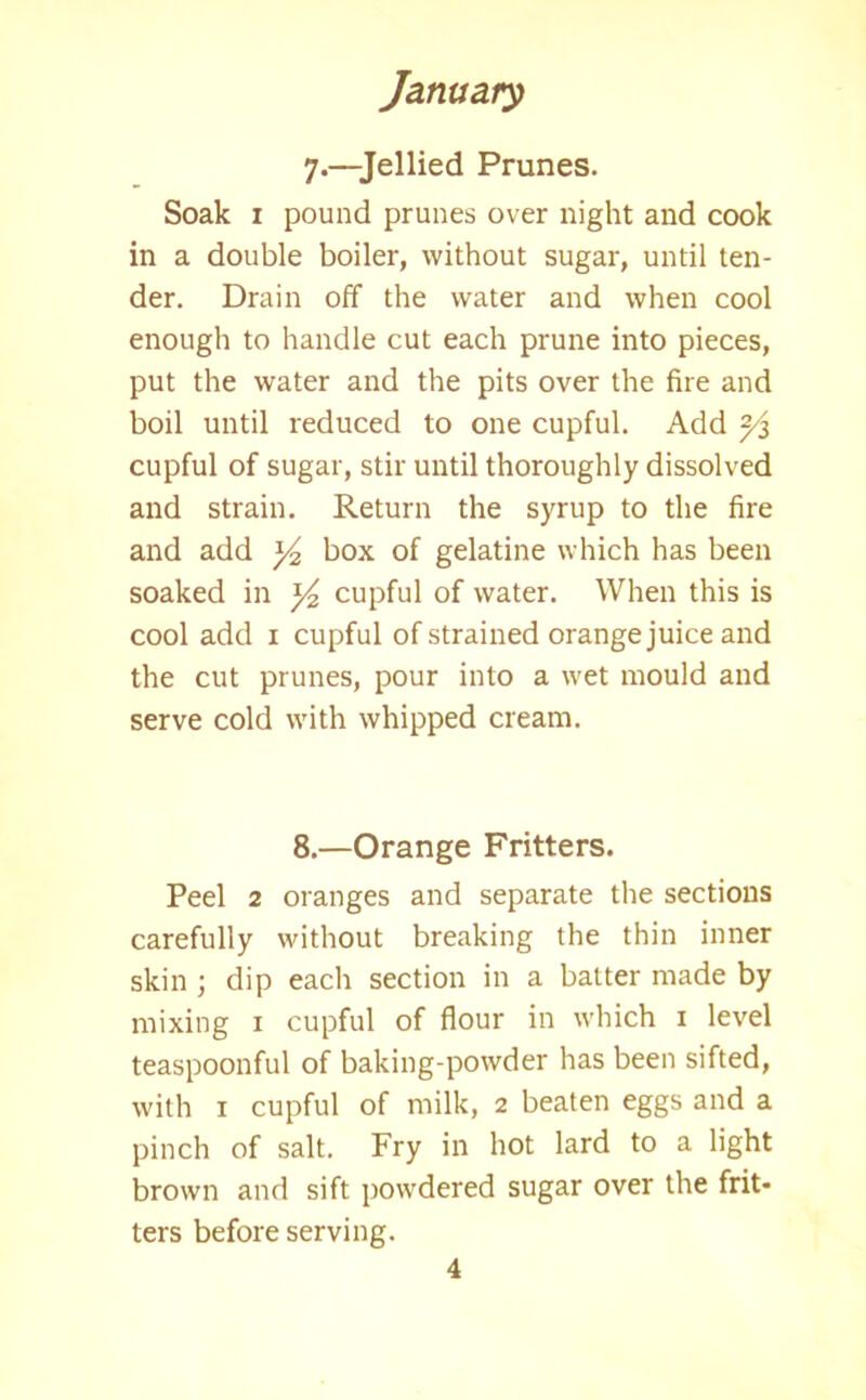 7.—Jellied Prunes. Soak 1 pound prunes over night and cook in a double boiler, without sugar, until ten- der. Drain off the water and when cool enough to handle cut each prune into pieces, put the water and the pits over the fire and boil until reduced to one cupful. Add 2/z cupful of sugar, stir until thoroughly dissolved and strain. Return the syrup to the fire and add hox of gelatine which has been soaked in cupful of water. When this is cool add 1 cupful of strained orange juice and the cut prunes, pour into a wet mould and serve cold with whipped cream. 8.—Orange Fritters. Peel 2 oranges and separate the sections carefully without breaking the thin inner skin ; dip each section in a batter made by mixing 1 cupful of flour in which 1 level teaspoonful of baking-powder has been sifted, with 1 cupful of milk, 2 beaten eggs and a pinch of salt. Fry in hot lard to a light brown and sift powdered sugar over the frit* ters before serving.