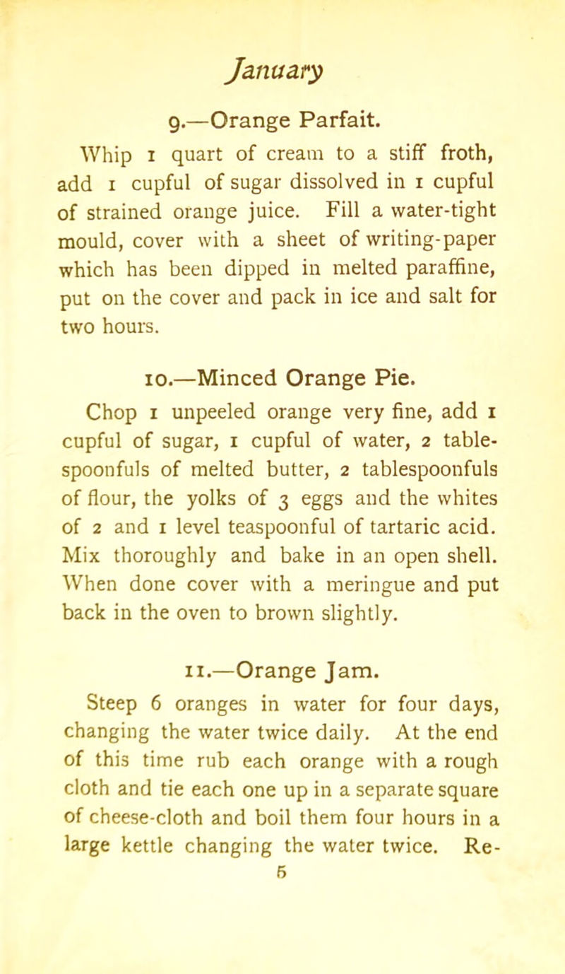 g.—Orange Parfait. Whip i quart of cream to a stiff froth, add i cupful of sugar dissolved in i cupful of strained orange juice. Fill a water-tight mould, cover with a sheet of writing-paper which has been dipped in melted paraffine, put on the cover and pack in ice and salt for two hours. io.—Minced Orange Pie. Chop i unpeeled orange very fine, add i cupful of sugar, i cupful of water, 2 table- spoonfuls of melted butter, 2 tablespoonfuls of flour, the yolks of 3 eggs and the whites of 2 and 1 level teaspoonful of tartaric acid. Mix thoroughly and bake in an open shell. When done cover with a meringue and put back in the oven to brown slightly. 11.—Orange Jam. Steep 6 oranges in water for four days, changing the water twice daily. At the end of this time rub each orange with a rough cloth and tie each one up in a separate square of cheese-cloth and boil them four hours in a large kettle changing the water twice. Re- ft