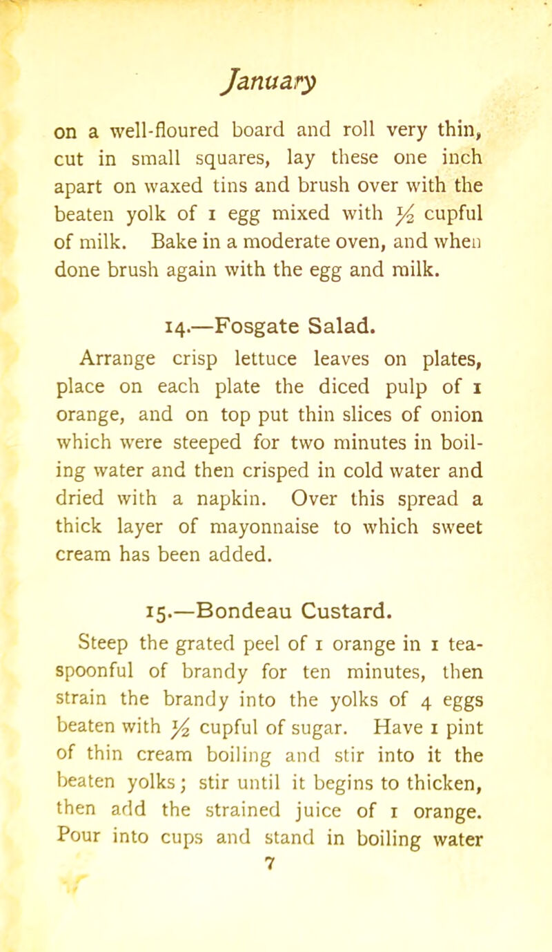 on a well-floured board and roll very thin, cut in small squares, lay these one inch apart on waxed tins and brush over with the beaten yolk of i egg mixed with *4 cupful of milk. Bake in a moderate oven, and when done brush again with the egg and milk. 14.—Fosgate Salad. Arrange crisp lettuce leaves on plates, place on each plate the diced pulp of 1 orange, and on top put thin slices of onion which were steeped for two minutes in boil- ing water and then crisped in cold water and dried with a napkin. Over this spread a thick layer of mayonnaise to which sweet cream has been added. 15.—Bondeau Custard. Steep the grated peel of 1 orange in 1 tea- spoonful of brandy for ten minutes, then strain the brandy into the yolks of 4 eggs beaten with y2 cupful of sugar. Have 1 pint of thin cream boiling and stir into it the beaten yolks; stir until it begins to thicken, then add the strained juice of 1 orange. Pour into cups and stand in boiling water