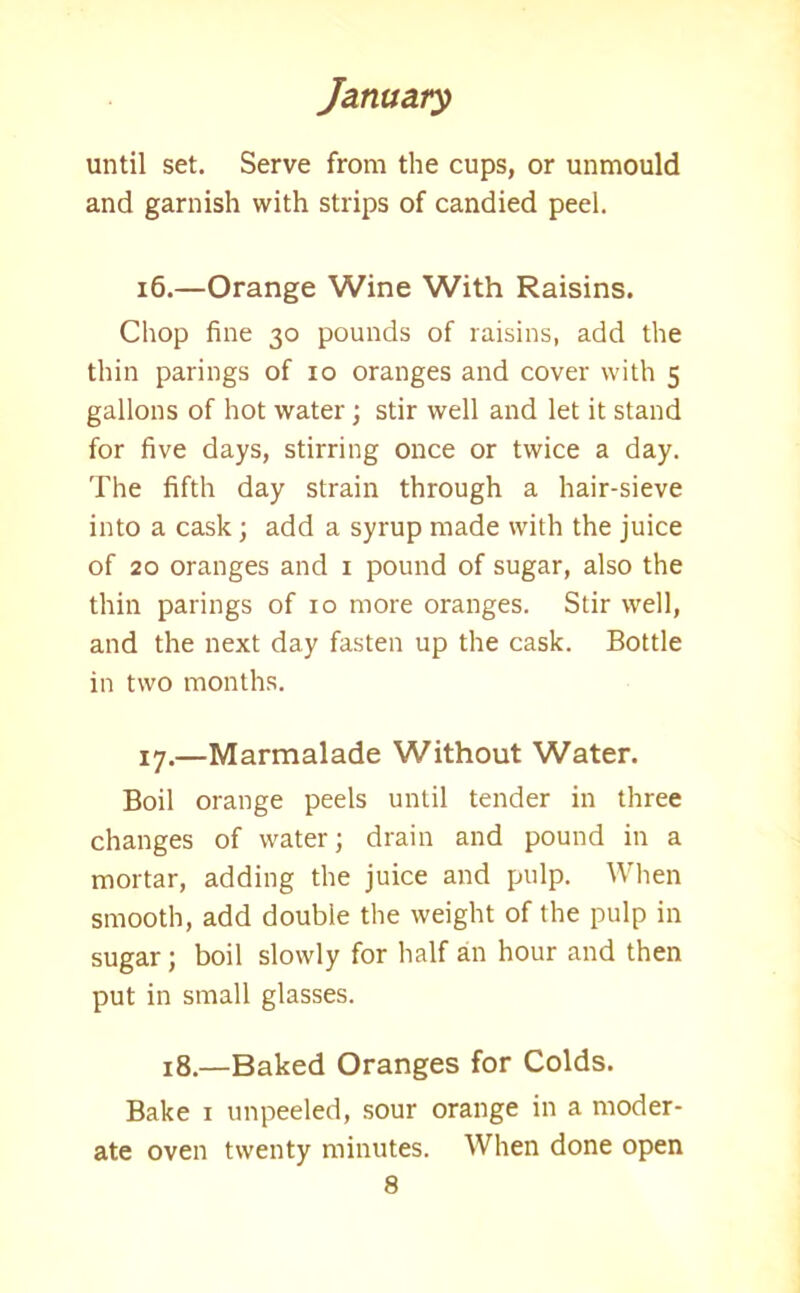 until set. Serve from the cups, or unmould and garnish with strips of candied peel. 16. —Orange Wine With Raisins. Chop fine 30 pounds of raisins, add the thin parings of 10 oranges and cover with 5 gallons of hot water; stir well and let it stand for five days, stirring once or twice a day. The fifth day strain through a hair-sieve into a cask; add a syrup made with the juice of 20 oranges and 1 pound of sugar, also the thin parings of 10 more oranges. Stir well, and the next day fasten up the cask. Bottle in two months. 17. —Marmalade Without Water. Boil orange peels until tender in three changes of water; drain and pound in a mortar, adding the juice and pulp. When smooth, add double the weight of the pulp in sugar; boil slowly for half an hour and then put in small glasses. 18.—Baked Oranges for Colds. Bake 1 unpeeled, sour orange in a moder- ate oven twenty minutes. When done open