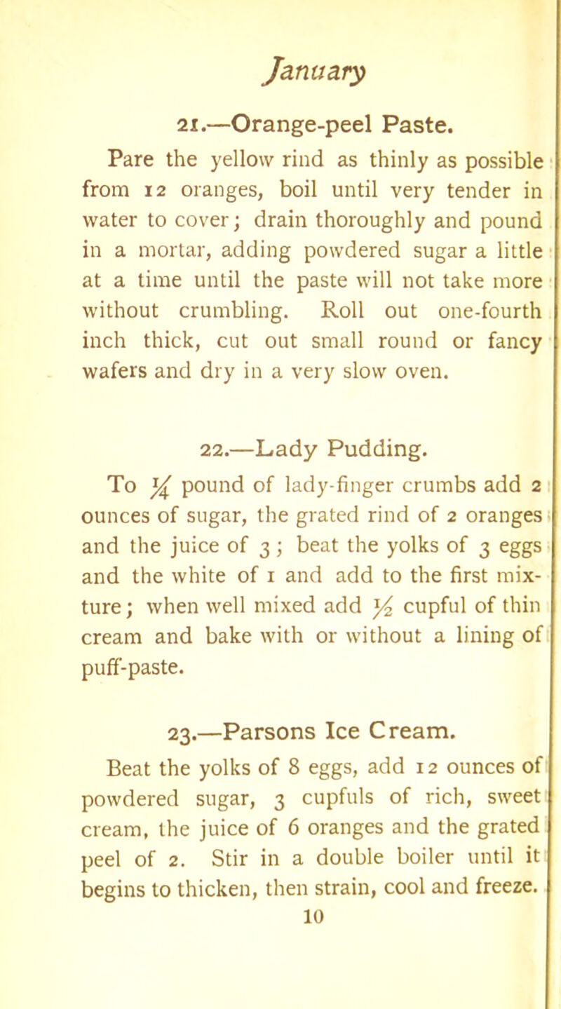 ii.—Orange-peel Paste. Pare the yellow rind as thinly as possible from 12 oranges, boil until very tender in water to cover; drain thoroughly and pound in a mortar, adding powdered sugar a little at a time until the paste will not take more without crumbling. Roll out one-fourth inch thick, cut out small round or fancy wafers and dry in a very slow oven. 22.—Lady Pudding. To pound of lady-finger crumbs add 2 ounces of sugar, the grated rind of 2 oranges and the juice of 3; beat the yolks of 3 eggs and the white of 1 and add to the first mix- ture ; when well mixed add ]/2 cupful of thin cream and bake with or without a lining of puff-paste. 23.—Parsons Ice Cream. Beat the yolks of 8 eggs, add 12 ounces of powdered sugar, 3 cupfuls of rich, sweet cream, the juice of 6 oranges and the grated peel of 2. Stir in a double boiler until it begins to thicken, then strain, cool and freeze.