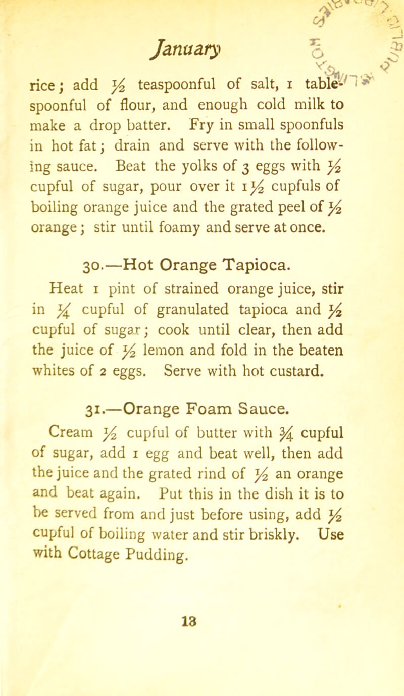 O? > January o rice; add y teaspoonful of salt, i table-' *s spoonful of flour, and enough cold milk to make a drop batter. Fry in small spoonfuls in hot fat; drain and serve with the follow- ing sauce. Beat the yolks of 3 eggs with y cupful of sugar, pour over it 1 ^ cupfuls of boiling orange juice and the grated peel of y2 orange; stir until foamy and serve at once. 30.—Hot Orange Tapioca. Heat 1 pint of strained orange juice, stir in y cupful of granulated tapioca and y2 cupful of sugar; cook until clear, then add the juice of y2 lemon and fold in the beaten whites of 2 eggs. Serve with hot custard. 31.—Orange Foam Sauce. Cream y2 cupful of butter with y cupful of sugar, add 1 egg and beat well, then add the juice and the grated rind of y2 an orange and beat again. Put this in the dish it is to be served from and just before using, add y2 cupful of boiling water and stir briskly. Use with Cottage Pudding.