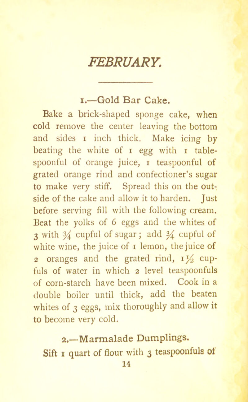 FEBRUARY. i.—Gold Bar Cake. Bake a brick-shaped sponge cake, when cold remove the center leaving the bottom and sides i inch thick. Make icing by beating the white of i egg with i table- spoonful of orange juice, i teaspoonful of grated orange rind and confectioner’s sugar to make very stiff. Spread this on the out- side of the cake and allow it to harden. Just before serving fill with the following cream. Beat the yolks of 6 eggs and the whites of 3 with 2/4. cupful of sugar; add cupful of white wine, the juice of 1 lemon, the juice of 2 oranges and the grated rind, ij4 cup- fuls of water in which 2 level teaspoonfuls of corn-starch have been mixed. Cook in a double boiler until thick, add the beaten whites of 3 eggs, mix thoroughly and allow it to become very cold. 2.—Marmalade Dumplings. Sift 1 quart of flour with 3 teaspoonfuls ol