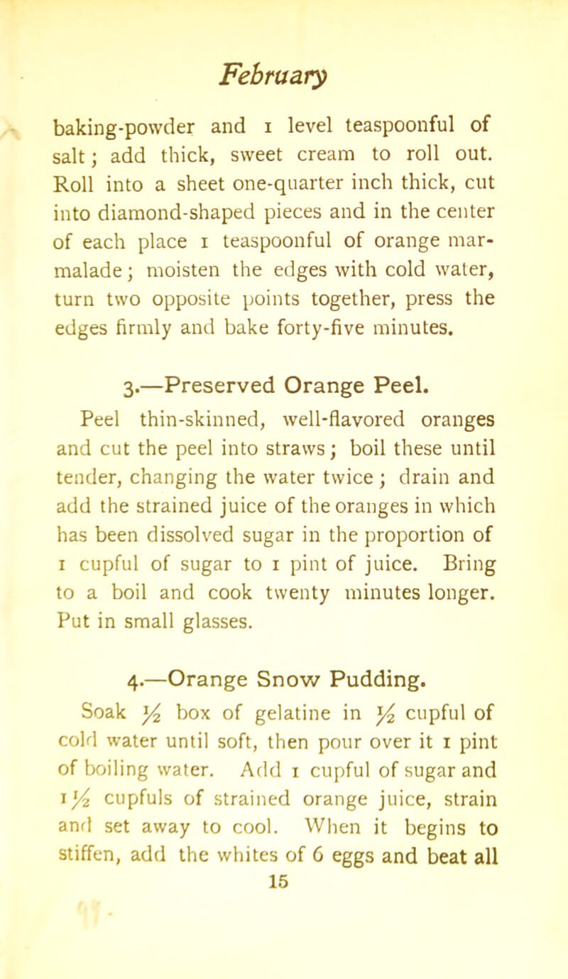 baking-powder and i level teaspoonful of salt; add thick, sweet cream to roll out. Roll into a sheet one-quarter inch thick, cut into diamond-shaped pieces and in the center of each place i teaspoonful of orange mar- malade ; moisten the edges with cold water, turn two opposite points together, press the edges firmly and bake forty-five minutes. 3. —Preserved Orange Peel. Peel thin-skinned, well-flavored oranges and cut the peel into straws; boil these until tender, changing the water twice; drain and add the strained juice of the oranges in which has been dissolved sugar in the proportion of 1 cupful of sugar to 1 pint of juice. Bring to a boil and cook twenty minutes longer. Put in small glasses. 4. —Orange Snow Pudding. Soak y2 box of gelatine in *4 cupful of cold water until soft, then pour over it 1 pint of boiling water. Add 1 cupful of sugar and 1 / cupfuls of strained orange juice, strain and set away to cool. When it begins to stiffen, add the whites of C eggs and beat all