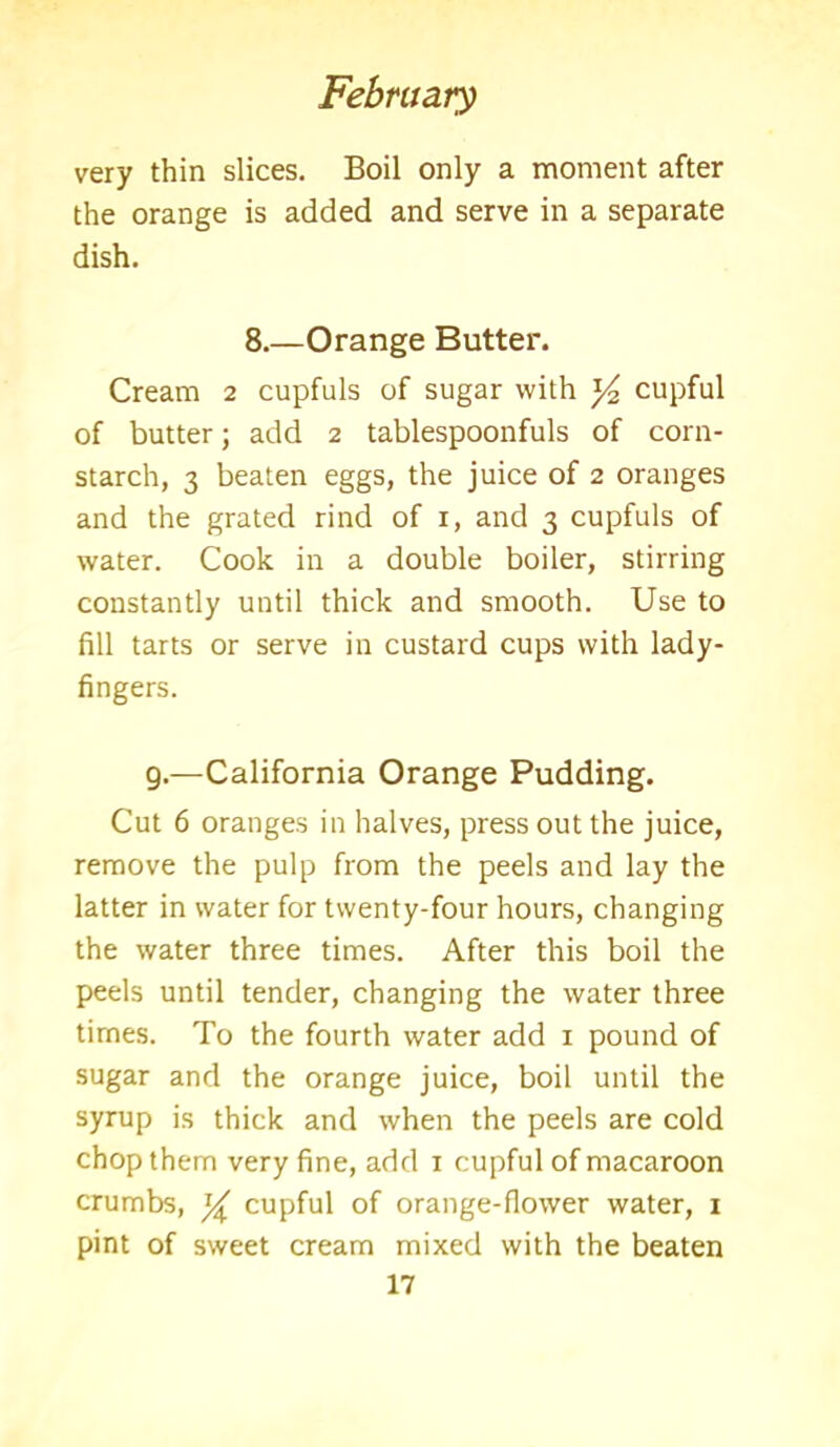 very thin slices. Boil only a moment after the orange is added and serve in a separate dish. 8.—Orange Butter. Cream 2 cupfuls of sugar with y2 cupful of butter; add 2 tablespoonfuls of corn- starch, 3 beaten eggs, the juice of 2 oranges and the grated rind of r, and 3 cupfuls of water. Cook in a double boiler, stirring constantly until thick and smooth. Use to fill tarts or serve in custard cups with lady- fingers. 9.—California Orange Pudding. Cut 6 oranges in halves, press out the juice, remove the pulp from the peels and lay the latter in water for twenty-four hours, changing the water three times. After this boil the peels until tender, changing the water three times. To the fourth water add 1 pound of sugar and the orange juice, boil until the syrup is thick and when the peels are cold chop them very fine, add r cupful of macaroon crumbs, y cupful of orange-fiower water, x pint of sweet cream mixed with the beaten