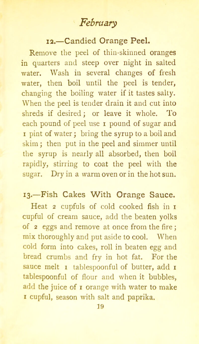 12.—Candied Orange Peel. Remove the peel of thin-skinned oranges in quarters and steep over night in salted water. Wash in several changes of fresh water, then boil until the peel is tender, changing the boiling water if it tastes salty. When the peel is tender drain it and cut into shreds if desired; or leave it whole. To each pound of peel use i pound of sugar and i pint of water; bring the syrup to a boil and skim; then put in the peel and simmer until the syrup is nearly all absorbed, then boil rapidly, stirring to coat the peel with the sugar. Dry in a warm oven or in the hot sun. 13.—Fish Cakes With Orange Sauce. Heat 2 cupfuls of cold cooked fish in 1 cupful of cream sauce, add the beaten yolks of 2 eggs and remove at once from the fire; mix thoroughly and put aside to cool. When cold form into cakes, roll in beaten egg and bread crumbs and fry in hot fat. For the sauce melt 1 tablespoonful of butter, add 1 tablespoonful of flour and when it bubbles, add the juice of 1 orange with water to make 1 cupful, season with salt and paprika.