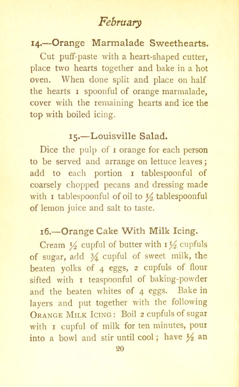 14.—Orange Marmalade Sweethearts. Cut puff-paste with a heart-shaped cutter, place two hearts together and bake in a hot oven. When done split and place on half the hearts 1 spoonful of orange marmalade, cover with the remaining hearts and ice the top with boiled icing. 15.—Louisville Salad. Dice the pulp of 1 orange for each person to be served and arrange on lettuce leaves; add to each portion 1 tablespoonful of coarsely chopped pecans and dressing made with 1 tablespoonful of oil to x/2 tablespoonful of lemon juice and salt to taste. 16.—Orange Cake With Milk Icing. Cream y2 cupful of butter with 1 y2 cupfuls of sugar, add y cupful of sweet milk, the beaten yolks of 4 eggs, 2 cupfuls of flour sifted with 1 teaspoonful of baking-powder and the beaten whites of 4 eggs. Bake in layers and put together with the following Orange Milk Icing : Boil 2 cupfuls of sugar with 1 cupful of milk for ten minutes, pour into a bowl and stir until cool; have an
