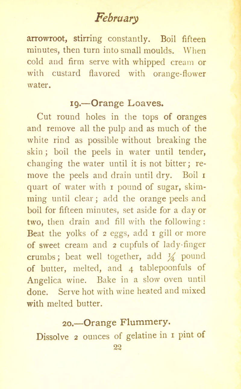 arrowroot, stirring constantly. Boil fifteen minutes, then turn into small moulds. When cold and firm serve with whipped cream or with custard flavored with orange-flower water. 19.—Orange Loaves. Cut round holes in the tops of oranges and remove all the pulp and as much of the white rind as possible without breaking the skin ; boil the peels in water until tender, changing the water until it is not bitter; re- move the peels and drain until dry. Boil 1 quart of water with 1 pound of sugar, skim- ming until clear; add the orange peels and boil for fifteen minutes, set aside for a day or two, then drain and fill with the following: Beat the yolks of 2 eggs, add 1 gill or more of sweet cream and 2 cupfuls of lady-finger crumbs; beat well together, add ^ pound of butter, melted, and 4 tablepoonfuls of Angelica wine. Bake in a slow oven until done. Serve hot with wine heated and mixed with melted butter. 20.—Orange Flummery. Dissolve 2 ounces of gelatine in 1 pint of