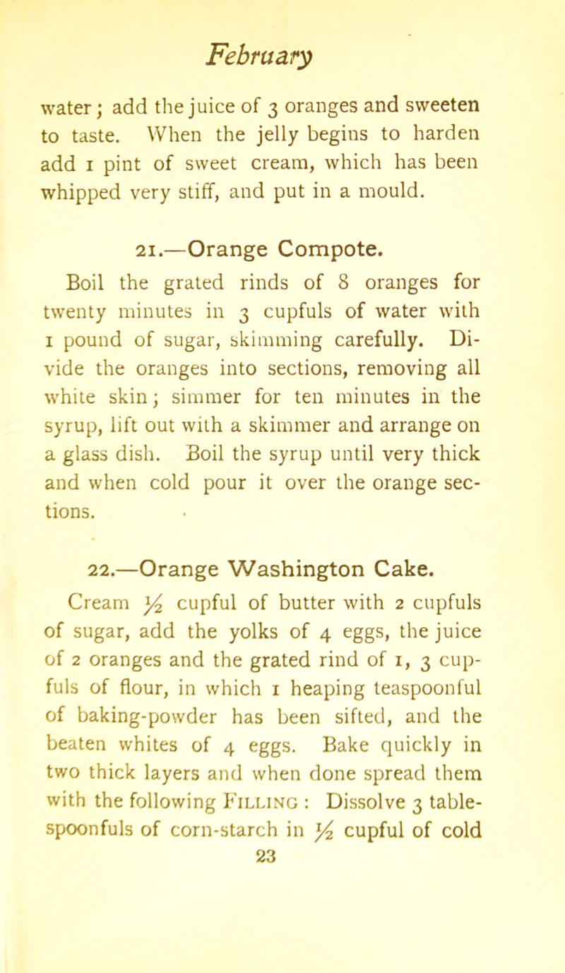 water; add the juice of 3 oranges and sweeten to taste. When the jelly begins to harden add 1 pint of sweet cream, which has been whipped very stiff, and put in a mould. 21.—Orange Compote. Boil the grated rinds of 8 oranges for twenty minutes in 3 cupfuls of water with 1 pound of sugar, skimming carefully. Di- vide the oranges into sections, removing all white skin; simmer for ten minutes in the syrup, lift out with a skimmer and arrange on a glass dish. Boil the syrup until very thick and when cold pour it over the orange sec- tions. 22.—Orange Washington Cake. Cream 3^ cupful of butter with 2 cupfuls of sugar, add the yolks of 4 eggs, the juice of 2 oranges and the grated rind of 1, 3 cup- fuls of flour, in which 1 heaping teaspoonful of baking-powder has been sifted, and the beaten whites of 4 eggs. Bake quickly in two thick layers and when done spread them with the following Filling : Dissolve 3 table- spoonfuls of corn-starch in 34 cupful of cold