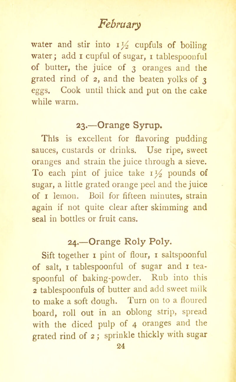 water and stir into iy2 cupfuls of boiling water; add i cupful of sugar, i tablespoonful of butter, the juice of 3 oranges and the grated rind of 2, and the beaten yolks of 3 eggs. Cook until thick and put on the cake while warm. 23.—Orange Syrup. This is excellent for flavoring pudding sauces, custards or drinks. Use ripe, sweet oranges and strain the juice through a sieve. To each pint of juice take \]/2 pounds of sugar, a little grated orange peel and the juice of 1 lemon. Boil for fifteen minutes, strain again if not quite clear after skimming and seal in bottles or fruit cans. 24.—Orange Roly Poly. Sift together 1 pint of flour, x saltspoonful of salt, 1 tablespoonful of sugar and 1 tea- spoonful of baking-powder. Rub into this 2 tablespoonfuls of butter and add sweet milk to make a soft dough. Turn on to a floured board, roll out in an oblong strip, spread with the diced pulp of 4 oranges and the grated rind of 2; sprinkle thickly with sugar