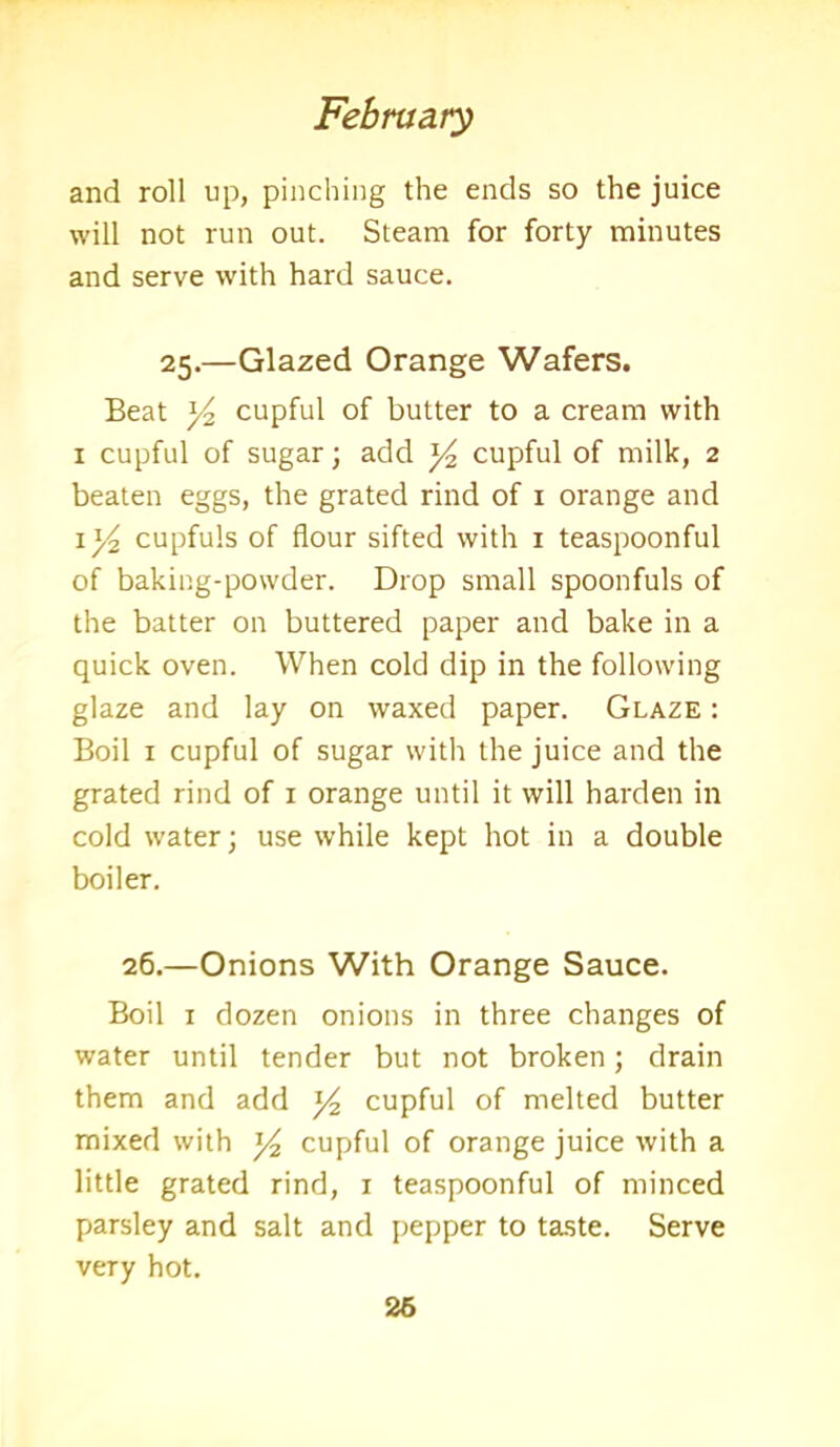 and roll up, pinching the ends so the juice will not run out. Steam for forty minutes and serve with hard sauce. 25.—Glazed Orange Wafers. Beat y2 cupful of butter to a cream with 1 cupful of sugar; add y2 cupful of milk, 2 beaten eggs, the grated rind of 1 orange and cupfuls of flour sifted with 1 teaspoonful of baking-powder. Drop small spoonfuls of the batter on buttered paper and bake in a quick oven. When cold dip in the following glaze and lay on waxed paper. Glaze : Boil 1 cupful of sugar with the juice and the grated rind of 1 orange until it will harden in cold water; use while kept hot in a double boiler. 26.—Onions With Orange Sauce. Boil 1 dozen onions in three changes of water until tender but not broken; drain them and add y2 cupful of melted butter mixed with y2 cupful of orange juice with a little grated rind, 1 teaspoonful of minced parsley and salt and pepper to taste. Serve veTy hot. 26