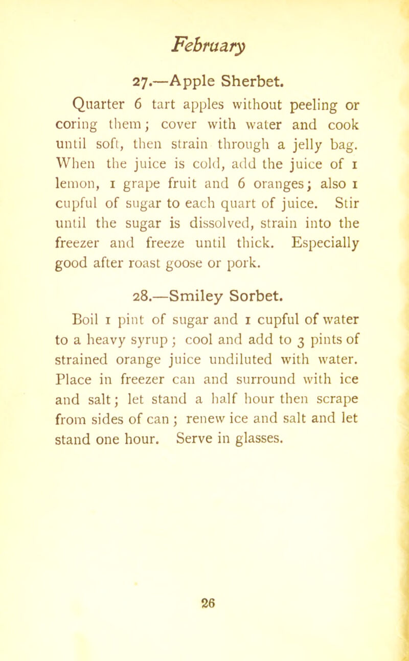 27. —Apple Sherbet. Quarter 6 tart apples without peeling or coring them; cover with water and cook until soft, then strain through a jelly bag. When the juice is cold, add the juice of 1 lemon, 1 grape fruit and 6 oranges; also 1 cupful of sugar to each quart of juice. Stir until the sugar is dissolved, strain into the freezer and freeze until thick. Especially good after roast goose or pork. 28. —Smiley Sorbet. Boil 1 pint of sugar and 1 cupful of water to a heavy syrup ; cool and add to 3 pints of strained orange juice undiluted with water. Place in freezer can and surround with ice and salt; let stand a half hour then scrape from sides of can ; renew ice and salt and let stand one hour. Serve in glasses.