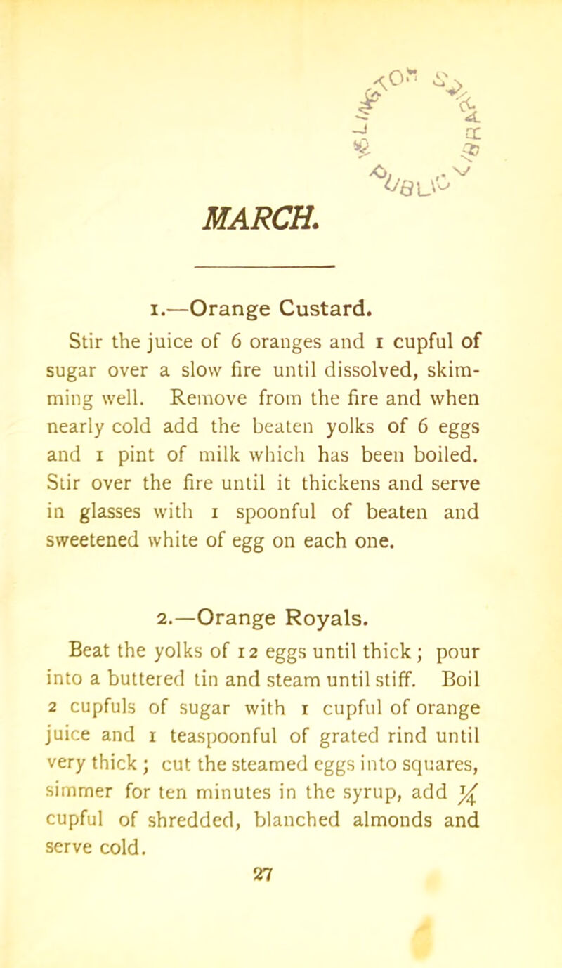 MARCH. i.—Orange Custard. Stir the juice of 6 oranges and i cupful of sugar over a slow fire until dissolved, skim- ming well. Remove from the fire and when nearly cold add the beaten yolks of 6 eggs and i pint of milk which has been boiled. Stir over the fire until it thickens and serve in glasses with i spoonful of beaten and sweetened white of egg on each one. 2.—Orange Royals. Beat the yolks of 12 eggs until thick ; pour into a buttered tin and steam until stiff. Boil 2 cupfuls of sugar with 1 cupful of orange juice and 1 teaspoonful of grated rind until very thick ; cut the steamed eggs into squares, simmer for ten minutes in the syrup, add ^ cupful of shredded, blanched almonds and serve cold.
