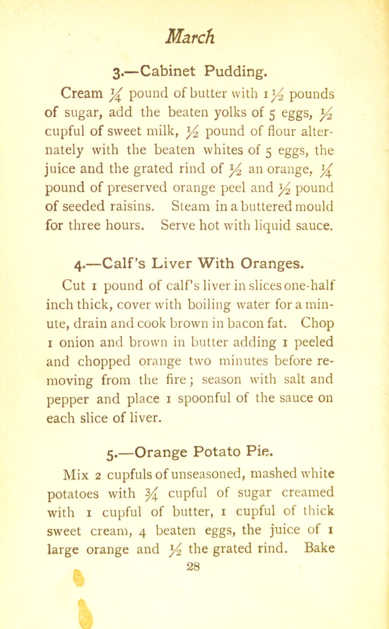 3.—Cabinet Pudding. Cream y pound of butter with 1 y2 pounds of sugar, add the beaten yolks of 5 eggs, y2 cupful of sweet milk, ]/2 pound of flour alter- nately with the beaten whites of 5 eggs, the juice and the grated rind of y2 an orange, y pound of preserved orange peel and y, pound of seeded raisins. Steam in a buttered mould for three hours. Serve hot with liquid sauce. 4.—Calf’s Liver With Oranges. Cut 1 pound of calf’s liver in slices one-half inch thick, cover with boiling water for a min- ute, drain and cook brown in bacon fat. Chop 1 onion and brown in butter adding 1 peeled and chopped orange two minutes before re- moving from the fire; season with salt and pepper and place x spoonful of the sauce on each slice of liver. 5.—Orange Potato Pie. Mix 2 cupfuls of unseasoned, mashed white potatoes with y cupful of sugar creamed with 1 cupful of butter, 1 cupful of thick sweet cream, 4 beaten eggs, the juice of 1 large orange and y the grated rind. Bake