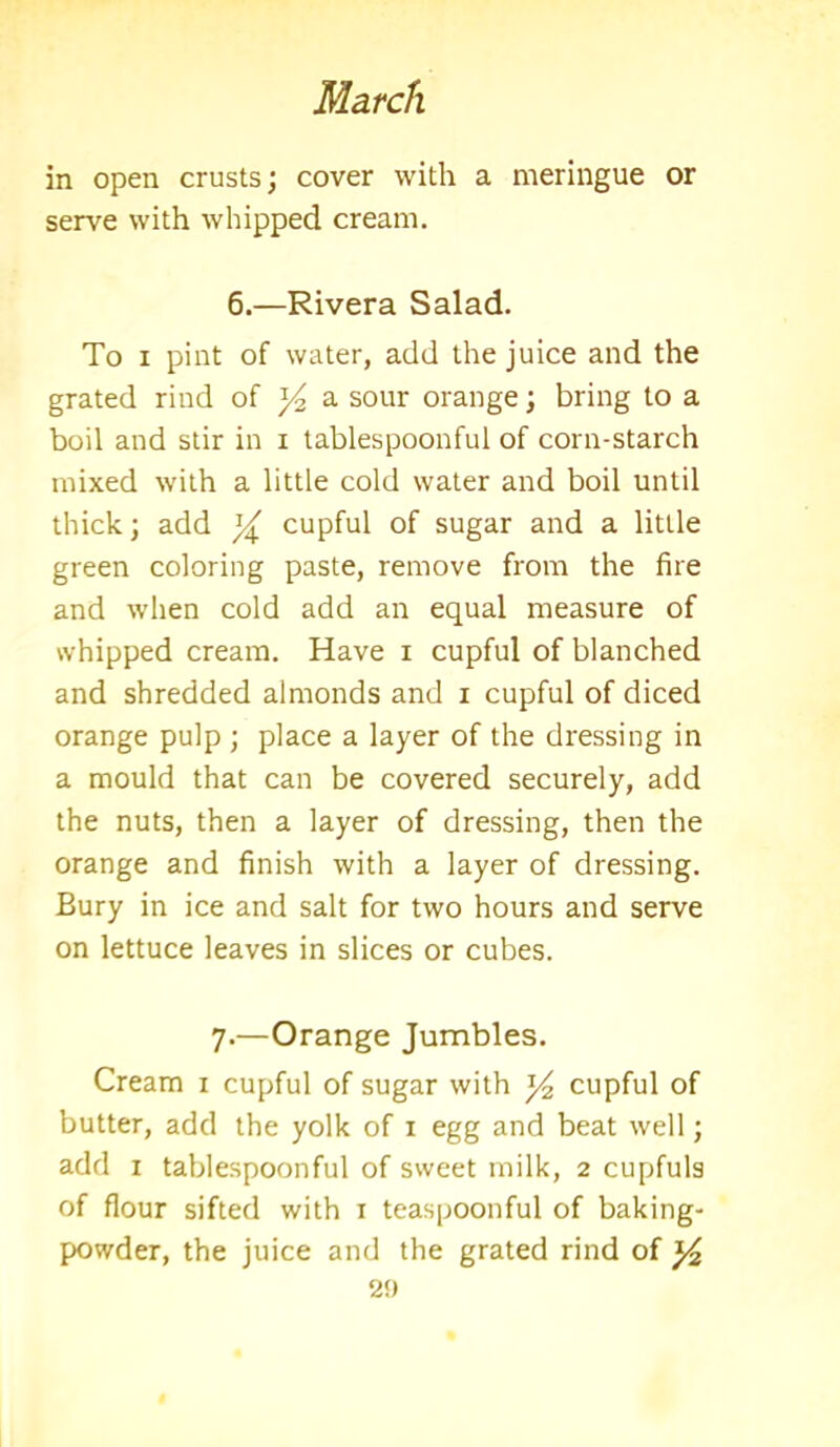 in open crusts; cover with a meringue or serve with whipped cream. 6.—Rivera Salad. To i pint of water, add the juice and the grated rind of a sour orange; bring to a boil and stir in i tablespoonful of corn-starch mixed with a little cold water and boil until thick; add cupful of sugar and a little green coloring paste, remove from the fire and when cold add an equal measure of whipped cream. Have i cupful of blanched and shredded almonds and i cupful of diced orange pulp ; place a layer of the dressing in a mould that can be covered securely, add the nuts, then a layer of dressing, then the orange and finish with a layer of dressing. Bury in ice and salt for two hours and serve on lettuce leaves in slices or cubes. 7.—Orange Jumbles. Cream 1 cupful of sugar with cupful of butter, add the yolk of 1 egg and beat well; add 1 tablespoonful of sweet milk, 2 cupfuls of flour sifted with 1 teaspoonful of baking- powder, the juice and the grated rind of y2