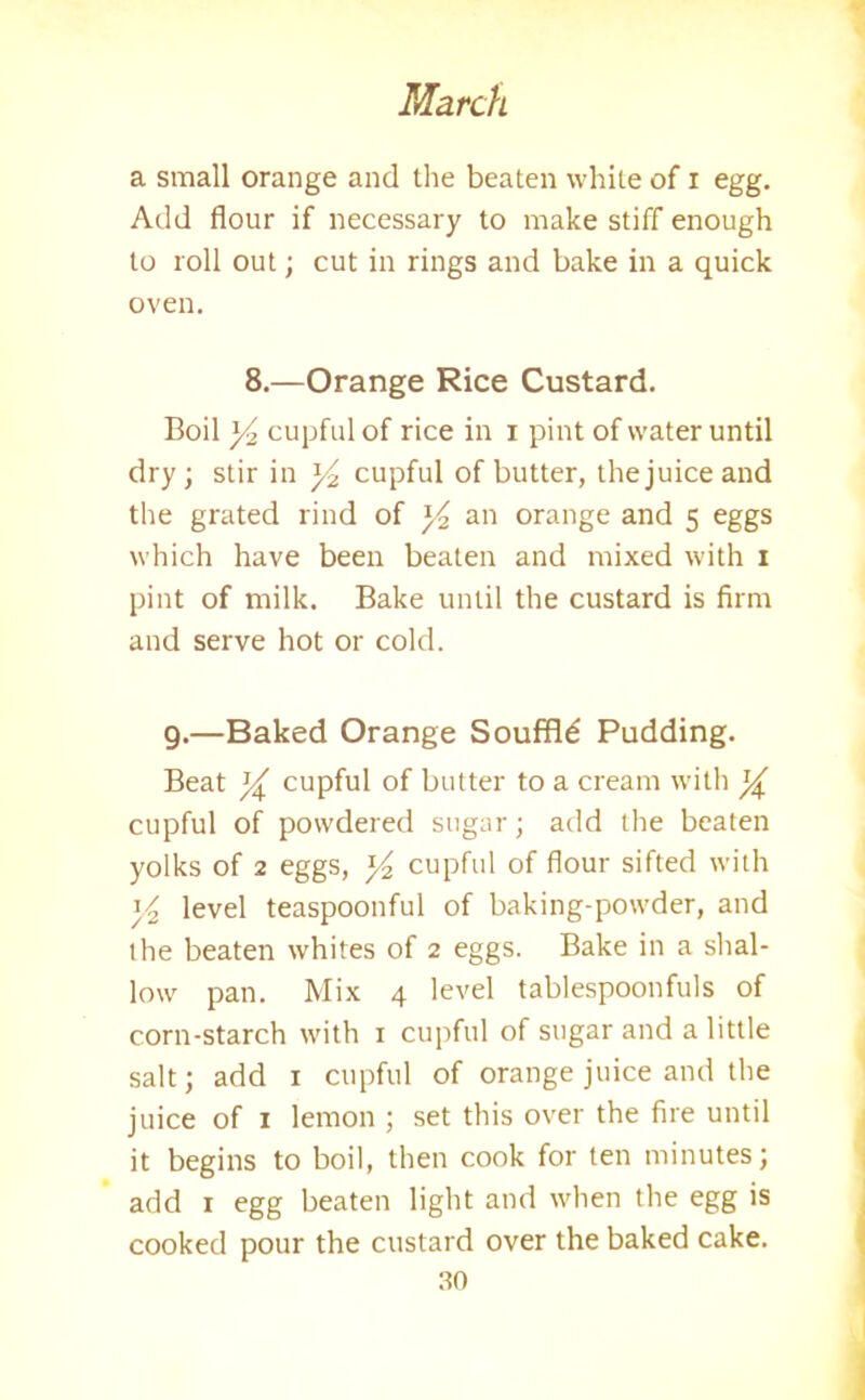 a small orange and the beaten white of i egg. Add flour if necessary to make stiff enough to roll out; cut in rings and bake in a quick oven. 8.—Orange Rice Custard. Boil y2 cupful of rice in i pint of water until dry; stir in y2 cupful of butter, the juice and the grated rind of y2 an orange and 5 eggs which have been beaten and mixed with 1 pint of milk. Bake until the custard is firm and serve hot or cold. 9.—Baked Orange Souffld Pudding. Beat y cupful of butter to a cream with y cupful of powdered sugar; add the beaten yolks of 2 eggs, y2 cupful of flour sifted with y2 level teaspoonful of baking-powder, and the beaten whites of 2 eggs. Bake in a shal- low pan. Mix 4 level tablespoonfuls of corn-starch with 1 cupful of sugar and a little salt; add 1 cupful of orange juice and the juice of 1 lemon ; set this over the fire until it begins to boil, then cook for ten minutes; add 1 egg beaten light and when the egg is cooked pour the custard over the baked cake.