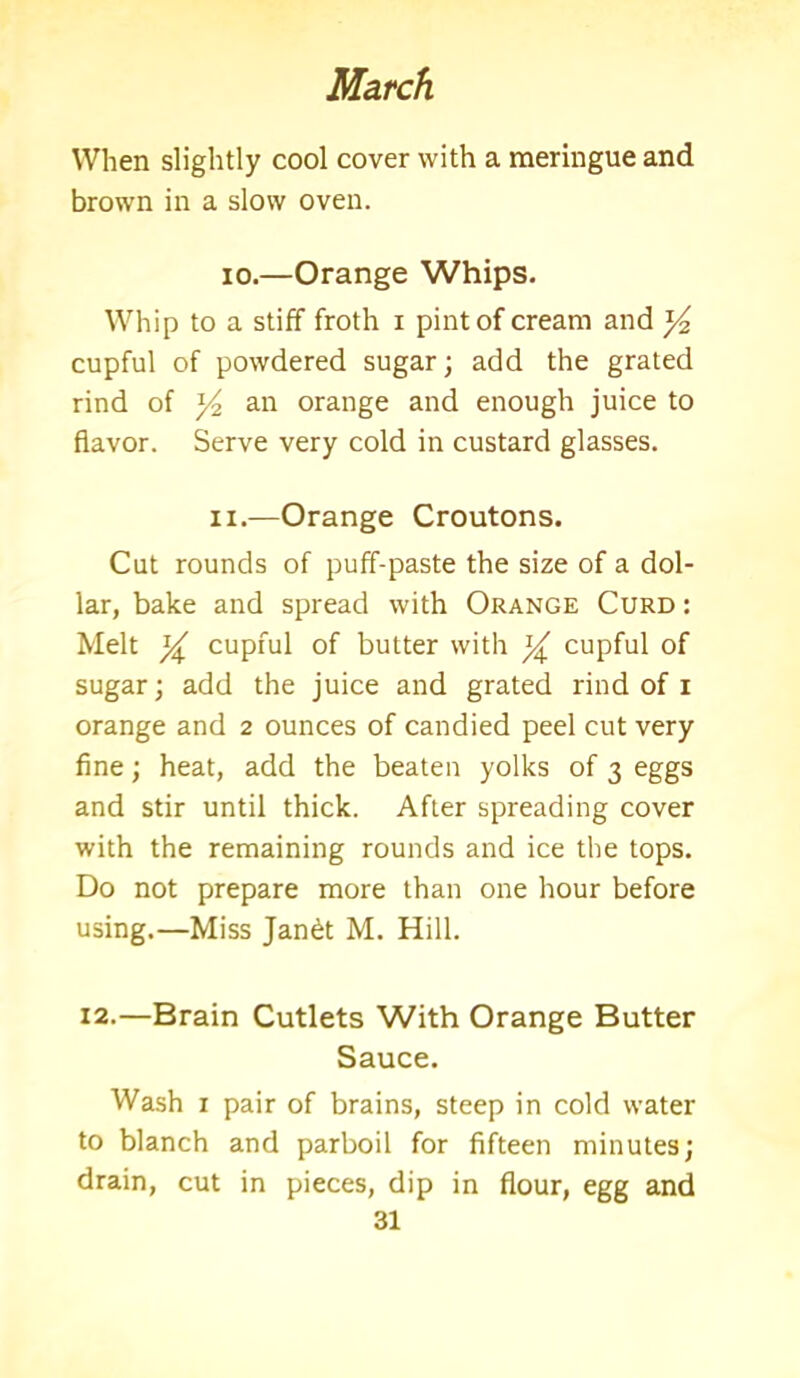 When slightly cool cover with a meringue and brown in a slow oven. io.—Orange Whips. Whip to a stiff froth i pint of cream and y2 cupful of powdered sugar; add the grated rind of y2 an orange and enough juice to flavor. Serve very cold in custard glasses. ii.—Orange Croutons. Cut rounds of puff-paste the size of a dol- lar, bake and spread with Orange Curd : Melt y cupful of butter with y cupful of sugar; add the juice and grated rind of i orange and 2 ounces of candied peel cut very fine; heat, add the beaten yolks of 3 eggs and stir until thick. After spreading cover with the remaining rounds and ice the tops. Do not prepare more than one hour before using.—Miss Jandt M. Hill. 12.—Brain Cutlets With Orange Butter Sauce. Wash x pair of brains, steep in cold water to blanch and parboil for fifteen minutes; drain, cut in pieces, dip in flour, egg and