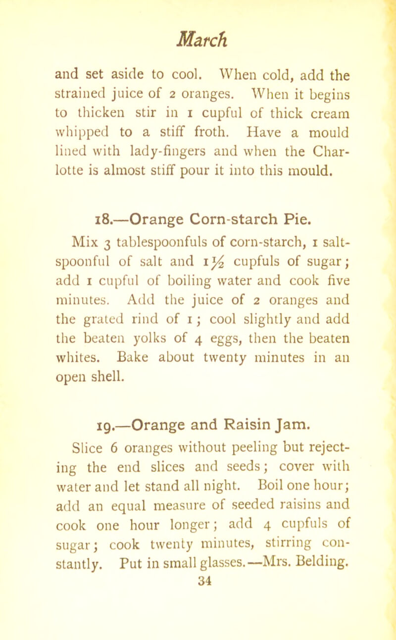 and set aside to cool. When cold, add the strained juice of 2 oranges. When it begins to thicken stir in 1 cupful of thick cream whipped to a stiff froth. Have a mould lined with lady-fingers and when the Char- lotte is almost stiff pour it into this mould. 18. —Orange Corn-starch Pie. Mix 3 tablespoonfuls of corn-starch, 1 salt- spoonful of salt and iy2 cupfuls of sugar; add 1 cupful of boiling water and cook five minutes. Add the juice of 2 oranges and the grated rind of 1; cool slightly and add the beaten yolks of 4 eggs, then the beaten whites. Bake about twenty minutes in an open shell. 19. —Orange and Raisin Jam. Slice 6 oranges without peeling but reject- ing the end slices and seeds; cover with water and let stand all night. Boil one hour; add an equal measure of seeded raisins and cook one hour longer; add 4 cupfuls of sugar; cook twenty minutes, stirring con- stantly. Put in small glasses. —Mrs. Belding.