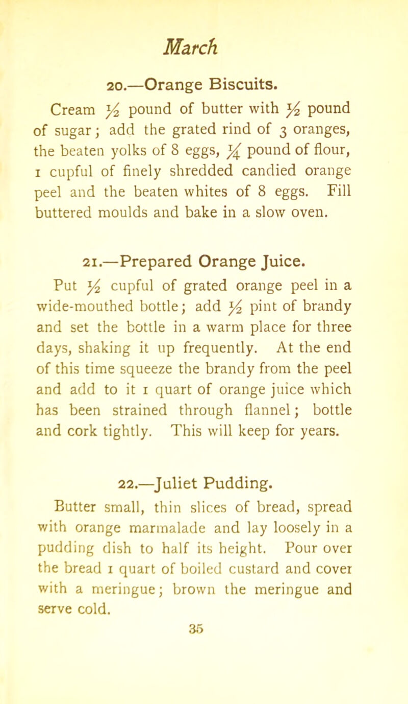 20.—Orange Biscuits. Cream ^ pound of butter with pound of sugar; add the grated rind of 3 oranges, the beaten yolks of 8 eggs, y pound of flour, 1 cupful of finely shredded candied orange peel and the beaten whites of 8 eggs. Fill buttered moulds and bake in a slow oven. 21.—Prepared Orange Juice. Put y cupful of grated orange peel in a wide-mouthed bottle; add y2 pint of brandy and set the bottle in a warm place for three days, shaking it up frequently. At the end of this time squeeze the brandy from the peel and add to it 1 quart of orange juice which has been strained through flannel; bottle and cork tightly. This will keep for years. 22.—Juliet Pudding. Butter small, thin slices of bread, spread with orange marmalade and lay loosely in a pudding dish to half its height. Pour over the bread 1 quart of boiled custard and cover with a meringue; brown the meringue and serve cold.