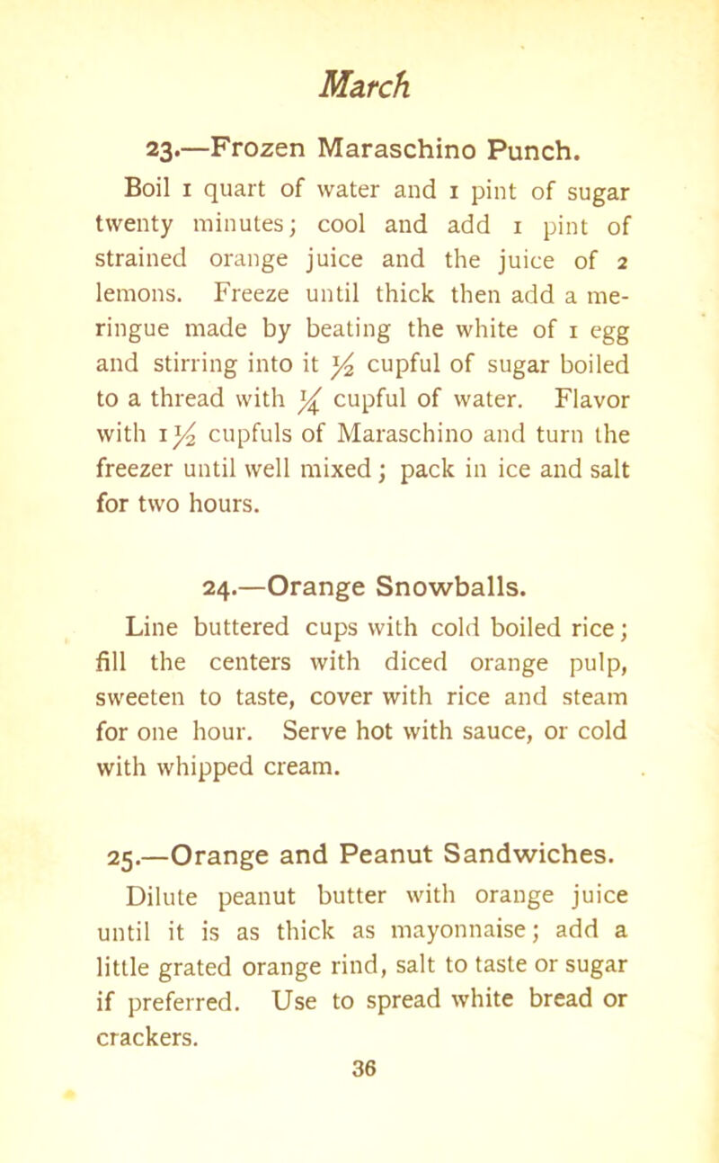 23.—Frozen Maraschino Punch. Boil 1 quart of water and 1 pint of sugar twenty minutes; cool and add 1 pint of strained orange juice and the juice of 2 lemons. Freeze until thick then add a me- ringue made by beating the white of 1 egg and stirring into it ]/2 cupful of sugar boiled to a thread with cupful of water. Flavor with 1 y2 cupfuls of Maraschino and turn the freezer until well mixed; pack in ice and salt for two hours. 24.—Orange Snowballs. Line buttered cups with cold boiled rice; fill the centers with diced orange pulp, sweeten to taste, cover with rice and steam for one hour. Serve hot with sauce, or cold with whipped cream. 25.—Orange and Peanut Sandwiches. Dilute peanut butter with orange juice until it is as thick as mayonnaise; add a little grated orange rind, salt to taste or sugar if preferred. Use to spread white bread or crackers.
