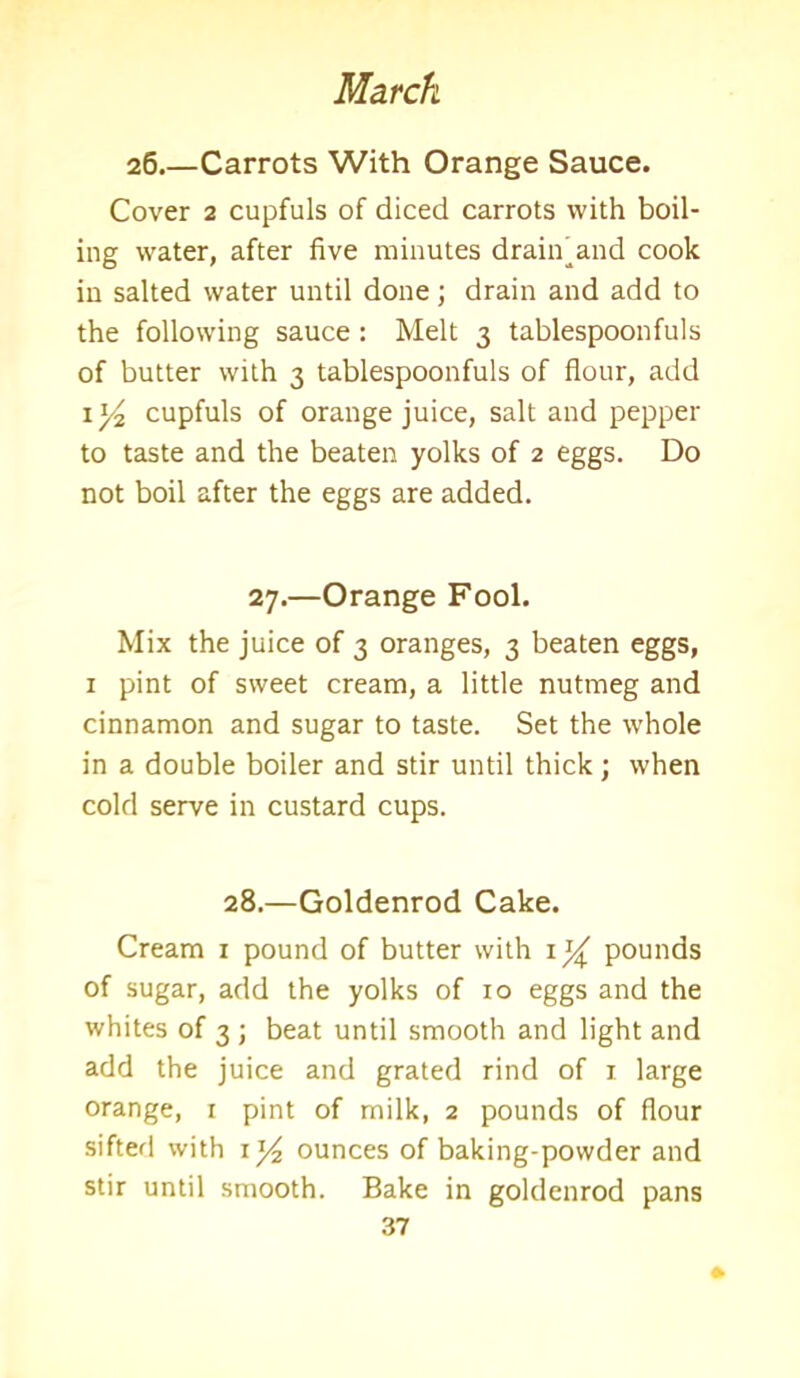 26.—Carrots With Orange Sauce. Cover 2 cupfuls of diced carrots with boil- ing water, after five minutes drain and cook in salted water until done; drain and add to the following sauce : Melt 3 tablespoonfuls of butter with 3 tablespoonfuls of flour, add 1 y2 cupfuls of orange juice, salt and pepper to taste and the beaten yolks of 2 eggs. Do not boil after the eggs are added. 27.—Orange Fool. Mix the juice of 3 oranges, 3 beaten eggs, 1 pint of sweet cream, a little nutmeg and cinnamon and sugar to taste. Set the whole in a double boiler and stir until thick; when cold serve in custard cups. 28.—Goldenrod Cake. Cream x pound of butter with 1^ pounds of sugar, add the yolks of 10 eggs and the whites of 3 ; beat until smooth and light and add the juice and grated rind of 1 large orange, 1 pint of milk, 2 pounds of flour sifted with 1^ ounces of baking-powder and stir until smooth. Bake in goldenrod pans