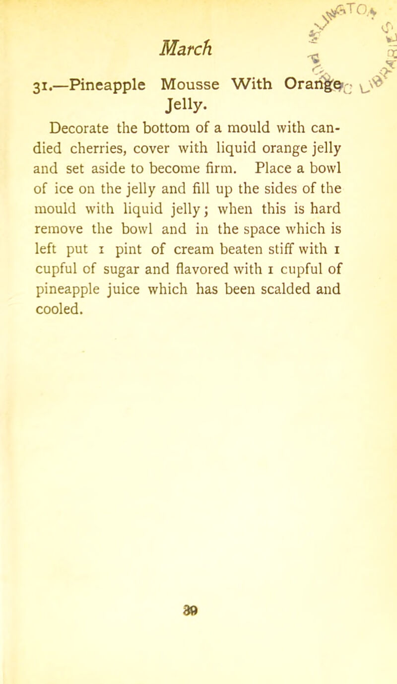 ^toa X t ff' *!»- c q ?L ^ 31.—Pineapple Mousse With Orange1 Jelly. Decorate the bottom of a mould with can- died cherries, cover with liquid orange jelly and set aside to become firm. Place a bowl of ice on the jelly and fill up the sides of the mould with liquid jelly; when this is hard remove the bowl and in the space which is left put 1 pint of cream beaten stiff with 1 cupful of sugar and flavored with 1 cupful of pineapple juice which has been scalded and cooled. 89