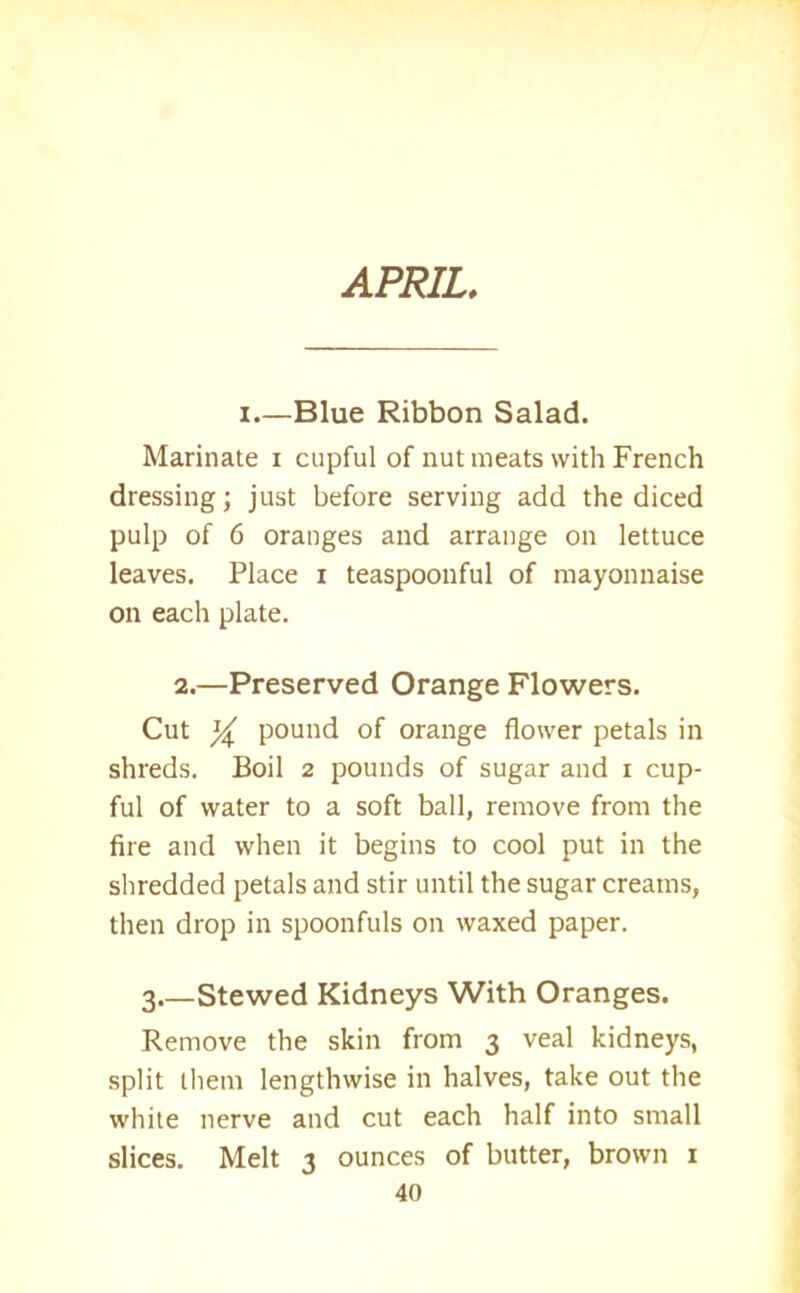 APRIL. i—Blue Ribbon Salad. Marinate i cupful of nut meats with French dressing; just before serving add the diced pulp of 6 oranges and arrange on lettuce leaves. Place i teaspoonful of mayonnaise on each plate. 2.—Preserved Orange Flowers. Cut ^ pound of orange flower petals in shreds. Boil 2 pounds of sugar and r cup- ful of water to a soft ball, remove from the fire and when it begins to cool put in the shredded petals and stir until the sugar creams, then drop in spoonfuls on waxed paper. 3 Stewed Kidneys With Oranges. Remove the skin from 3 veal kidneys, split them lengthwise in halves, take out the white nerve and cut each half into small slices. Melt 3 ounces of butter, brown 1