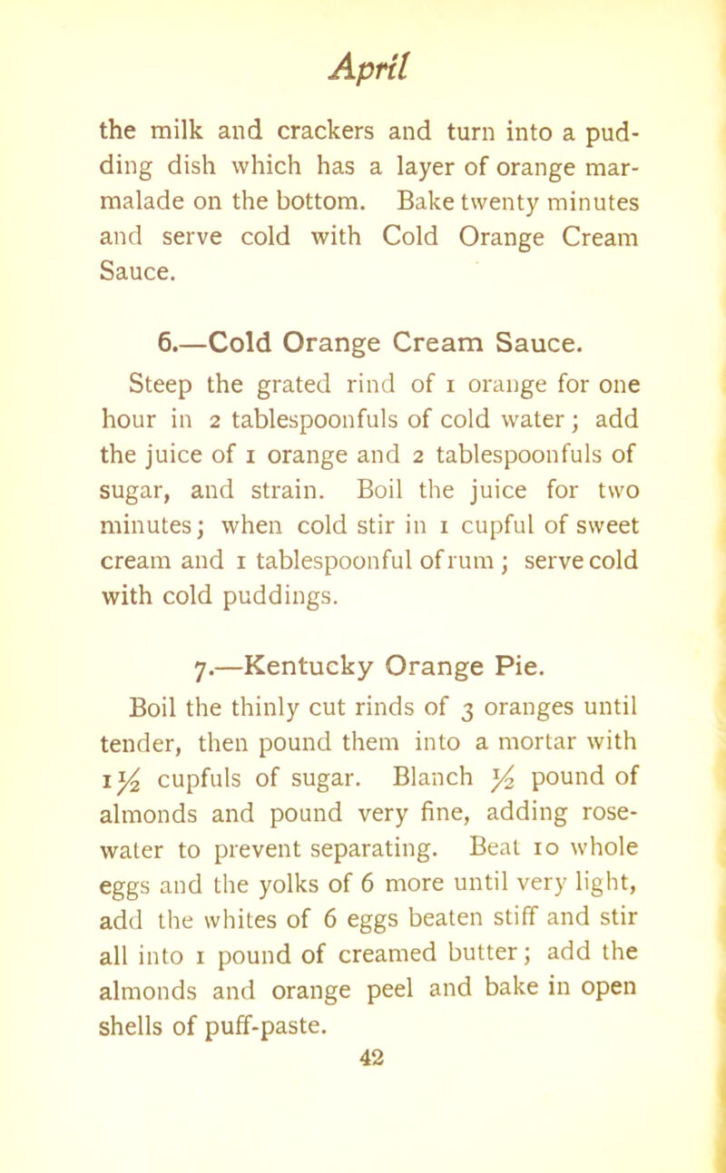 the milk and crackers and turn into a pud- ding dish which has a layer of orange mar- malade on the bottom. Bake twenty minutes and serve cold with Cold Orange Cream Sauce. 6.—Cold Orange Cream Sauce. Steep the grated rind of i orange for one hour in 2 tablespoonfuls of cold water ; add the juice of 1 orange and 2 tablespoonfuls of sugar, and strain. Boil the juice for two minutes; when cold stir in 1 cupful of sweet cream and 1 tablespoon ful of rum ; serve cold with cold puddings. 7.—Kentucky Orange Pie. Boil the thinly cut rinds of 3 oranges until tender, then pound them into a mortar with 1 y2 cupfuls of sugar. Blanch y2 pound of almonds and pound very fine, adding rose- water to prevent separating. Beat 10 whole eggs and the yolks of 6 more until very light, add the whites of 6 eggs beaten stiff and stir all into 1 pound of creamed butter; add the almonds and orange peel and bake in open shells of puff-paste.