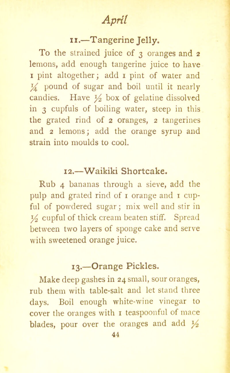 ii.—Tangerine Jelly. To the strained juice of 3 oranges and 2 lemons, add enough tangerine juice to have 1 pint altogether; add 1 pint of water and y pound of sugar and boil until it nearly candies. Have ]/2 box of gelatine dissolved in 3 cupfuls of boiling water, steep in this the grated rind of 2 oranges, 2 tangerines and 2 lemons; add the orange syrup and strain into moulds to cool. 12.—Waikiki Shortcake. Rub 4 bananas through a sieve, add the pulp and grated rind of 1 orange and 1 cup- ful of powdered sugar; mix well and stir in y2 cupful of thick cream beaten stiff. Spread between two layers of sponge cake and serve with sweetened orange juice. 13.—Orange Pickles. Make deep gashes in 24 small, sour oranges, rub them with table-salt and let stand three days. Boil enough white-wine vinegar to cover the oranges with 1 teaspoonful of mace blades, pour over the oranges and add y2