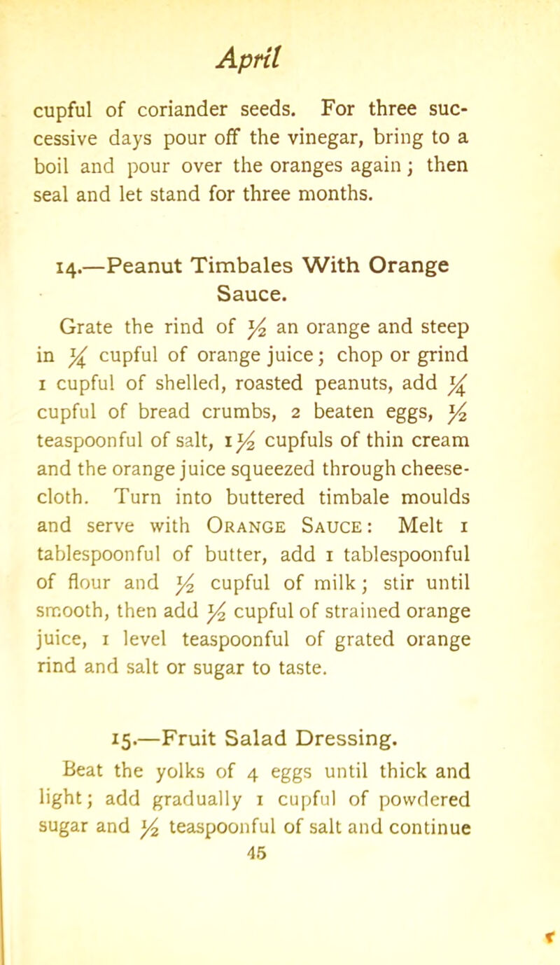 cupful of coriander seeds. For three suc- cessive days pour off the vinegar, bring to a boil and pour over the oranges again; then seal and let stand for three months. 14.—Peanut Timbales With Orange Sauce. Grate the rind of y2 an orange and steep in y cupful of orange juice; chop or grind 1 cupful of shelled, roasted peanuts, add % cupful of bread crumbs, 2 beaten eggs, y2 teaspoonful of salt, \]/2 cupfuls of thin cream and the orange juice squeezed through cheese- cloth. Turn into buttered timbale moulds and serve with Orange Sauce : Melt 1 tablespoonful of butter, add 1 tablespoonful of flour and y2 cupful of milk; stir until smooth, then add y2 cupful of strained orange juice, 1 level teaspoonful of grated orange rind and salt or sugar to taste. 15.—Fruit Salad Dressing. Beat the yolks of 4 eggs until thick and light; add gradually x cupful of powdered sugar and y2 teaspoonful of salt and continue 45 x