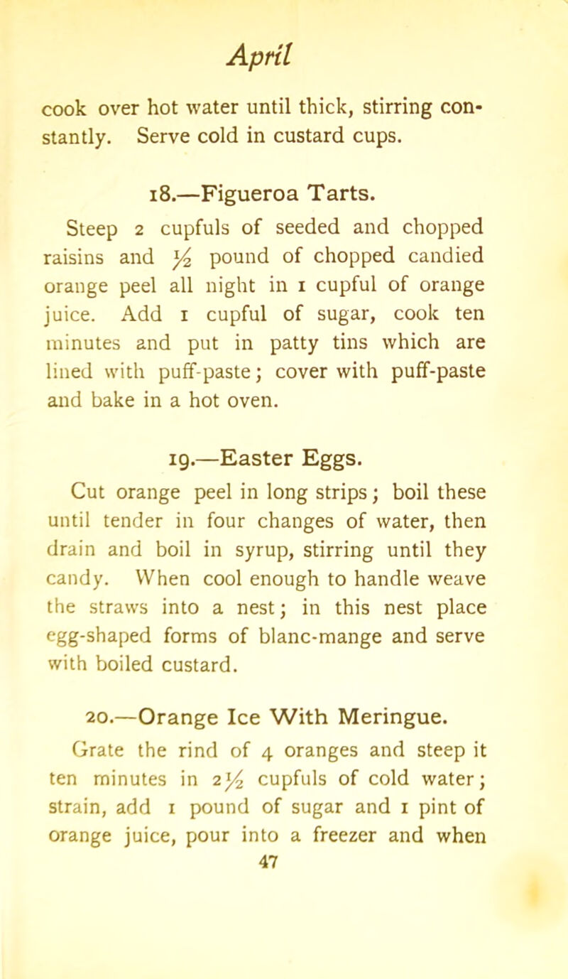cook over hot water until thick, stirring con- stantly. Serve cold in custard cups. 18.—Figueroa Tarts. Steep 2 cupfuls of seeded and chopped raisins and pound of chopped candied orange peel all night in i cupful of orange juice. Add i cupful of sugar, cook ten minutes and put in patty tins which are lined with puff-paste; cover with puff-paste and bake in a hot oven. 19.—Easter Eggs. Cut orange peel in long strips; boil these until tender in four changes of water, then drain and boil in syrup, stirring until they candy. When cool enough to handle weave the straws into a nest; in this nest place egg-shaped forms of blanc-mange and serve with boiled custard. 20.—Orange Ice With Meringue. Grate the rind of 4 oranges and steep it ten minutes in 2*4 cupfuls of cold water; strain, add x pound of sugar and 1 pint of orange juice, pour into a freezer and when