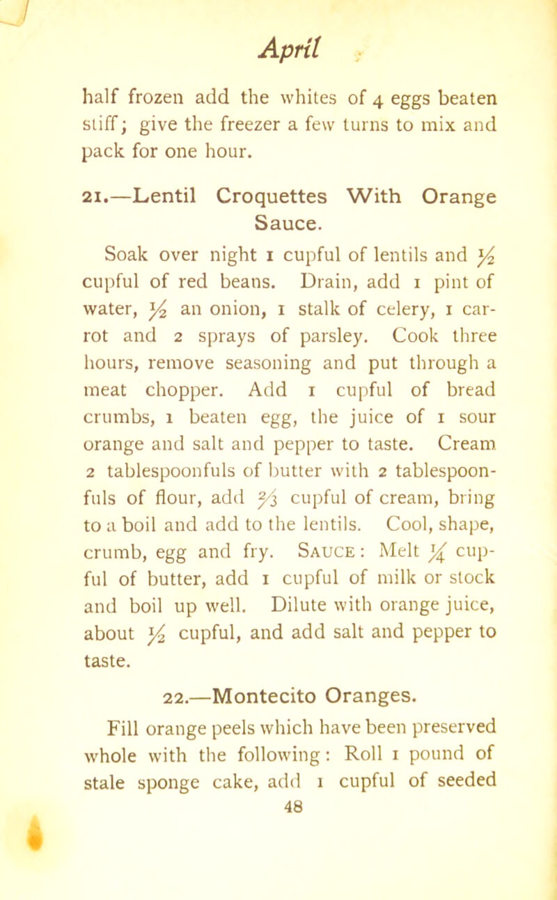 half frozen add the whites of 4 eggs beaten stiff; give the freezer a few turns to mix and pack for one hour. 21.—Lentil Croquettes With Orange Sauce. Soak over night 1 cupful of lentils and ]/2 cupful of red beans. Drain, add 1 pint of water, y2 an onion, 1 stalk of celery, 1 car- rot and 2 sprays of parsley. Cook three hours, remove seasoning and put through a meat chopper. Add 1 cupful of bread crumbs, 1 beaten egg, the juice of 1 sour orange and salt and pepper to taste. Cream 2 tablespoonfuls of butter with 2 tablespoon- fuls of flour, add ^3 cupful of cream, bring to a boil and add to the lentils. Cool, shape, crumb, egg and fry. Sauce : Melt y cup- ful of butter, add 1 cupful of milk or slock and boil up well. Dilute with orange juice, about y2 cupful, and add salt and pepper to taste. 22.—Montecito Oranges. Fill orange peels which have been preserved whole with the following: Roll 1 pound of stale sponge cake, add 1 cupful of seeded