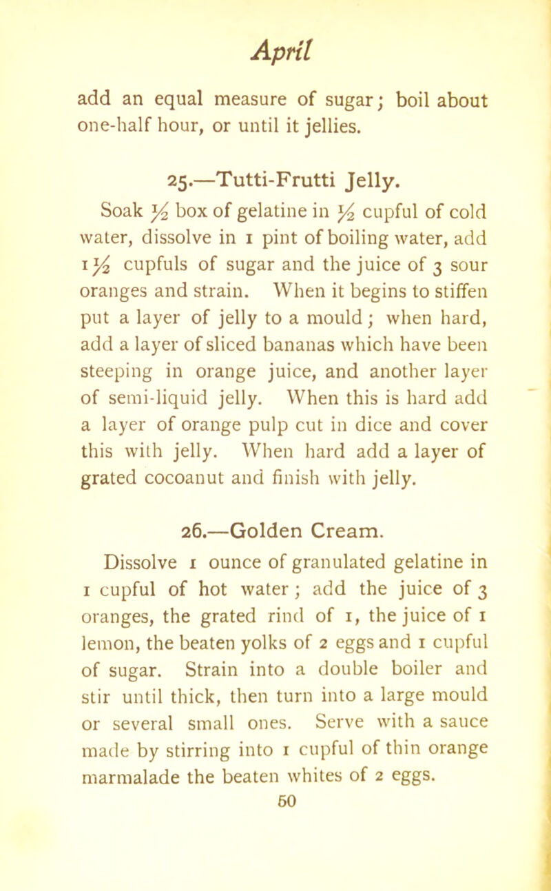 add an equal measure of sugar; boil about one-half hour, or until it jellies. 25.—Tutti-Frutti Jelly. Soak y2 box of gelatine in y2 cupful of cold water, dissolve in 1 pint of boiling water, add ly cupfuls of sugar and the juice of 3 sour oranges and strain. When it begins to stiffen put a layer of jelly to a mould; when hard, add a layer of sliced bananas which have been steeping in orange juice, and another layer of semi-liquid jelly. When this is hard add a layer of orange pulp cut in dice and cover this with jelly. When hard add a layer of grated cocoanut and finish with jelly. 26.—Golden Cream. Dissolve 1 ounce of granulated gelatine in 1 cupful of hot water; add the juice of 3 oranges, the grated rind of r, the juice of 1 lemon, the beaten yolks of 2 eggs and 1 cupful of sugar. Strain into a double boiler and stir until thick, then turn into a large mould or several small ones. Serve with a sauce made by stirring into 1 cupful of thin orange marmalade the beaten whites of 2 eggs.
