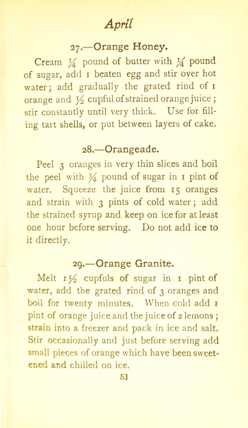 27.—Orange Honey. Cream % pound of butter with % pound of sugar, add 1 beaten egg and stir over hot water; add gradually the grated rind of 1 orange and ]/?, cupful of strained orange juice ; stir constantly until very thick. Use for fill- ing tart shells, or put between layers of cake. 28.—Orangeade. Peel 3 oranges in very thin slices and boil the peel with ^ pound of sugar in 1 pint of water. Squeeze the juice from 15 oranges and strain with 3 pints of cold water; add the strained syrup and keep on ice for at least one hour before serving. Do not add ice to it directly. 29.—Orange Granite. Melt 1 cupfuls of sugar in 1 pint of water, add the grated rind of 3 oranges and boil for twenty minutes. When cold add 1 pint of orange juice and the juice of 2 lemons; strain into a freezer and pack in ice and salt. Stir occasionally and just before serving add small pieces of orange which have been sweet- ened and chilled on ice.